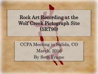 CCPA Meeting in Salida, CO
March, 2016
By Seth Frame
Rock Art Recording at the
Wolf Creek Pictograph Site
(5RT90)
 