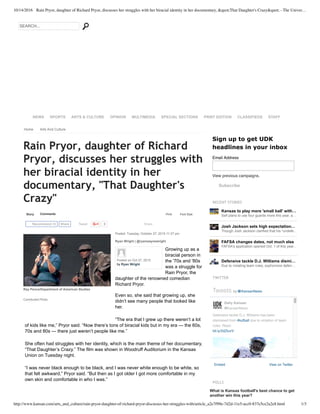 10/14/2016 Rain Pryor, daughter of Richard Pryor, discusses her struggles with her biracial identity in her documentary, &quot;That Daughter's Crazy&quot; - The Univer…
http://www.kansan.com/arts_and_culture/rain-pryor-daughter-of-richard-pryor-discusses-her-struggles-with/article_a2e7f99e-7d2d-11e5-acc0-837e5ce2a2e8.html 1/3
RECENT STORIES
Kansas to play more 'small ball' with…
Self plans to use four guards more this year, a…
Josh Jackson sets high expectation…
Though Josh Jackson clarified that his "undefe…
FAFSA changes dates, not much else
FAFSA's application opened Oct. 1 of this year…
Defensive tackle D.J. Williams dismi…
Due to violating team rules, sophomore defen…
TWITTER
Embed View on Twitter
Tweets by @KansanNews
Defensive tackle D.J. Williams has been
dismissed from #kufball due to violation of team
rules. Read:
bit.ly/2dZtuvV
Daily Kansan
@KansanNews
POLLS
What is Kansas football's best chance to get
another win this year?
SEARCH...
NEWS SPORTS ARTS & CULTURE OPINION MULTIMEDIA SPECIAL SECTIONS PRINT EDITION CLASSIFIEDS STAFF
Home Arts And Culture
Story Comments
Tweet 0 Share
Print Font Size:
Rain Pryor, daughter of Richard
Pryor, discusses her struggles with
her biracial identity in her
documentary, "That Daughter's
Crazy"
Posted: Tuesday, October 27, 2015 11:37 pm
Ryan Wright | @ryanwaynewright
Growing up as a
biracial person in
the '70s and '80s
was a struggle for
Rain Pryor, the
daughter of the renowned comedian
Richard Pryor.
Even so, she said that growing up, she
didn’t see many people that looked like
her.
“The era that I grew up there weren’t a lot
of kids like me,” Pryor said. “Now there’s tons of biracial kids but in my era — the 60s,
70s and 80s — there just weren’t people like me.”
She often had struggles with her identity, which is the main theme of her documentary,
“That Daughter’s Crazy.” The film was shown in Woodruff Auditorium in the Kansas
Union on Tuesday night.
“I was never black enough to be black, and I was never white enough to be white, so
that felt awkward,” Pryor said. “But then as I got older I got more comfortable in my
own skin and comfortable in who I was.”
Recommend 69 Share
Sign up to get UDK
headlines in your inbox
View previous campaigns.
Subscribe
Email Address
Ray Pence/Department of American Studies
Contributed Photo
Posted on Oct 27, 2015
by Ryan Wright
 