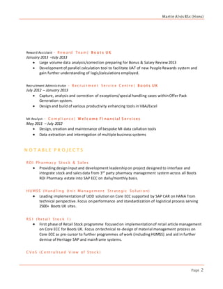 Martin Alvis BSc (Hons)
Page 2
Reward Assistant – Rew ard Team | B o o t s U K
January 2013 –July 2013
 Large volume data analysis/correction preparing for Bonus & Salary Review 2013
 Development of parallel calculation tool to facilitate UAT of new People Rewards system and
gain further understanding of logic/calculations employed.
Recruitment Administrator – Rec rui t ment S erv i c e C ent re | B o o t s U K
July 2012 – January 2013
 Capture, analysis and correction of exceptions/special handling cases withinOffer Pack
Generation system.
 Design and build of various productivity enhancing tools in VBA/Excel
MI Analyst - C o mpl i anc e | W e l c o me F i na nc i al S e r v i c es
May 2011 – July 2012
 Design, creation and maintenance of bespoke MI data collation tools
 Data extraction and interrogation of multiple business systems
N O T A B L E P R O J E C T S
ROI Pharmac y S t o c k & S al es
 Providing design input and development leadershipon project designed to interface and
integrate stock and sales data from 3rd
party pharmacy management system across all Boots
ROI Pharmacy estate into SAP ECC on daily/monthly basis.
H U MS S (H andl i ng U ni t Management S t rat egi c S o l ut i o n)
 Leading implementation of UOD solution on Core ECC supported by SAP CAR on HANA from
technical perspective. Focus on performance and standardization of logistical process serving
2500+ Boots UK sites.
RS 1 (Ret ai l S t o c k 1)
 First phase of Retail Stock programme focused on implementationof retail article management
on Core ECC for Boots UK. Focus on technical re-design of material management process on
Core ECC as pre-cursor to further programmes of work (including HUMSS) and aid in further
demise of Heritage SAP and mainframe systems.
C V o S (C ent ral i s ed V i ew o f S t o c k )
 