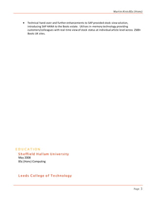 Martin Alvis BSc (Hons)
Page 3
E D U C A T I O N
S h e ffield H allam U n iver sity
May 2008
BSc (Hons) Computing
L e eds C ollege o f T e chnology
 Technical hand-over and further enhancements to SAP provided stock view solution,
introducing SAP HANA to the Boots estate. Utilises in-memory technology providing
customers/colleagues with real-time view of stock status at individual article level across 2500+
Boots UK sites.
 