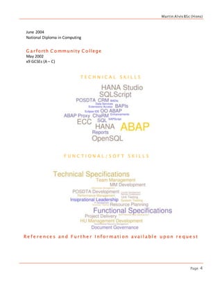 Martin Alvis BSc (Hons)
Page 4
June 2004
National Diploma in Computing
G a r forth C o mmunity C o llege
May 2002
x9 GCSEs (A – C)
T E C H N I C A L S K I L L S
F U N C T I O N A L / S O F T S K I L L S
R e f e r e n c e s a n d F u r t h e r I n f o r m a t i o n a v a i l a b l e u p o n r e q u e s t
 