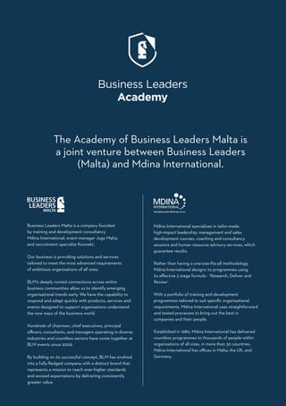 Business Leaders Malta is a company founded
by training and development consultancy
Mdina International, event manager Jugs Malta,
and recruitment specialist Konnekt.
Our business is providing solutions and services
tailored to meet the most advanced requirements
of ambitious organisations of all sizes.
BLM’s deeply rooted connections across entire
business communities allow us to identify emerging
organisational trends early. We have the capability to
respond and adapt quickly with products, services and
events designed to support organisations understand
the new ways of the business world.
Hundreds of chairmen, chief executives, principal
officers, consultants, and managers operating in diverse
industries and countless sectors have come together at
BLM events since 2009.
By building on its successful concept, BLM has evolved
into a fully-fledged company with a distinct brand that
represents a mission to reach ever-higher standards
and exceed expectations by delivering consistently
greater value.
The Academy of Business Leaders Malta is
a joint venture between Business Leaders
(Malta) and Mdina International.
Mdina International specialises in tailor-made,
high-impact leadership, management and sales
development courses, coaching and consultancy
sessions and human resource advisory services, which
guarantee results.
Rather than having a one-size-fits-all methodology,
Mdina International designs its programmes using
its effective 3 stage formula - ‘Research, Deliver and
Review’.
With a portfolio of training and development
programmes tailored to suit specific organisational
requirements, Mdina International uses straightforward
and tested processes to bring out the best in
companies and their people.
Established in 1980, Mdina International has delivered
countless programmes to thousands of people within
organisations of all sizes, in more than 30 countries.
Mdina International has offices in Malta, the UK, and
Germany.
 