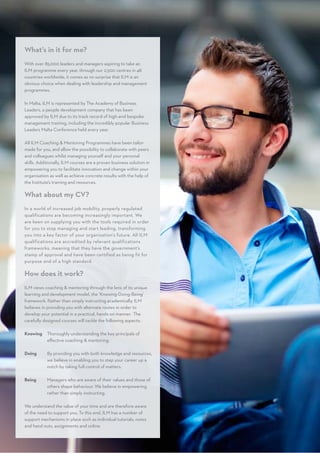 What’s in it for me?
With over 85,000 leaders and managers aspiring to take an
ILM programme every year, through our 2,500 centres in 48
countries worldwide, it comes as no surprise that ILM is an
obvious choice when dealing with leadership and management
programmes.
In Malta, ILM is represented by The Academy of Business
Leaders, a people development company that has been
approved by ILM due to its track record of high-end bespoke
management training, including the incredibly popular Business
Leaders Malta Conference held every year.
All ILM Coaching  Mentoring Programmes have been tailor-
made for you, and allow the possibility to collaborate with peers
and colleagues whilst managing yourself and your personal
skills. Additionally, ILM courses are a proven business solution in
empowering you to facilitate innovation and change within your
organisation as well as achieve concrete results with the help of
the Institute’s training and resources.
What about my CV?
In a world of increased job mobility, properly regulated
qualifications are becoming increasingly important. We
are keen on supplying you with the tools required in order
for you to stop managing and start leading, transforming
you into a key factor of your organisation’s future. All ILM
qualifications are accredited by relevant qualifications
frameworks, meaning that they have the government’s
stamp of approval and have been certified as being fit for
purpose and of a high standard.
How does it work?
ILM views coaching  mentoring through the lens of its unique
learning and development model, the ‘Knowing-Doing-Being’
framework. Rather than simply instructing academically, ILM
believes in providing you with alternate routes in order to
develop your potential in a practical, hands-on manner. The
carefully designed courses will tackle the following aspects:
Knowing 	Thoroughly understanding the key principals of
effective coaching  mentoring.
Doing 		By providing you with both knowledge and resources,
we believe in enabling you to step your career up a
notch by taking full control of matters.
Being 		Managers who are aware of their values and those of
others shape behaviour. We believe in empowering
rather than simply instructing.
We understand the value of your time and are therefore aware
of the need to support you. To this end, ILM has a number of
support mechanisms in place such as individual tutorials, notes
and hand outs, assignments and online.
 
