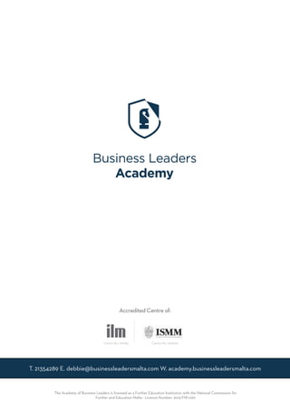 T. 21354289 E. debbie@businessleadersmalta.com W. academy.businessleadersmalta.com
The Academy of Business Leaders is licensed as a Further Education Institution with the National Commission for
Further and Education Malta - Licence Number: 2013-FHI-020
Accredited Centre of:
Centre No. 019784 Centre No. 196/000
 