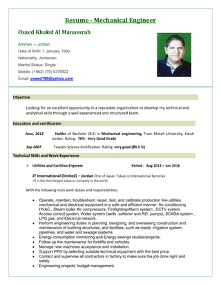 Resume - Mechanical Engineer
Osaed Khaled Al Manassrah
Amman – Jordan
Date of Birth: 1 January 1990
Nationality: Jordanian
Marital Status: Single
Mobile: (+962) (79) 9376923
Email: osaed190@yahoo.com
Objective
Looking for an excellent opportunity in a reputable organization to develop my technical and
analytical skills through a well experienced and structured team.
Education and certification
June, 2012 Holder of Bachelor (B.S) in Mechanical engineering, From Mutah University, Karak-
Jordan. Rating: 76% - Very Good Grade
Sep 2007 Tawjehi Science Certification. Rating: very good (89.5 %)
Technical Skills and Work Experience
 Utilities and Facilities Engineer Period : Aug 2012 – Jun 2016
JT International (limited) – Jordan One of Japan Tobacco International factories
JTI is the third largest tobacco company in the world.
With the following main work duties and responsibilities:
 Operate, maintain, troubleshoot, repair, test, and calibrate production line utilities,
mechanical and electrical equipment in a safe and efficient manner: Air conditioning
HVAC , Steam boiler Air compressors, Firefighting/Alarm system , CCTV system ,
Access control system, Water system (wells ,softener and RO ,pumps), SCADA system ,
LPG gas, and Electrical network.
 Perform engineering duties in planning, designing, and overseeing construction and
maintenance of building structures, and facilities, such as roads, irrigation system,
pipelines, and water and sewage systems.
 Energy consumption monitoring and Energy savings studies/projects.
 Follow up the maintenance for forklifts and vehicles.
 Manage new machines acceptance and installation.
 Support PPO by selecting suitable technical equipment with the best price.
 Contact and supervise all contractors in factory to make sure the job done right and
safely.
 Engineering projects’ budget management.
 
