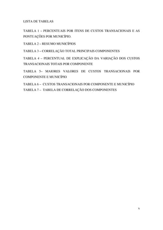 x
LISTA DE TABELAS
TABELA 1 – PERCENTUAIS POR ITENS DE CUSTOS TRANSACIONAIS E AS
PONTUAÇÕES POR MUNICÍPIO.
TABELA 2 – RESUMO MUNICÍPIOS
TABELA 3 – CORRELAÇÃO TOTAL PRINCIPAIS COMPONENTES
TABELA 4 – PERCENTUAL DE EXPLICAÇÃO DA VARIAÇÃO DOS CUSTOS
TRANSACIONAIS TOTAIS POR COMPONENTE
TABELA 5– MAIORES VALORES DE CUSTOS TRANSACIONAIS POR
COMPONENTE E MUNICÍPIO
TABELA 6 – CUSTOS TRANSACIONAIS POR COMPONENTE E MUNICÍPIO
TABELA 7 – TABELA DE CORRELAÇÃO DOS COMPONENTES
 
