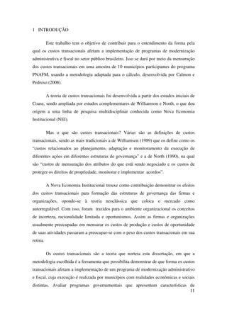 11
1 INTRODUÇÃO
Este trabalho tem o objetivo de contribuir para o entendimento da forma pela
qual os custos transacionais afetam a implementação de programas de modernização
administrativa e fiscal no setor público brasileiro. Isso se dará por meio da mensuração
dos custos transacionais em uma amostra de 10 municípios participantes do programa
PNAFM, usando a metodologia adaptada para o cálculo, desenvolvida por Calmon e
Pedroso (2008).
A teoria de custos transacionais foi desenvolvida a partir dos estudos iniciais de
Coase, sendo ampliada por estudos complementares de Williamson e North, o que deu
origem a uma linha de pesquisa multidisciplinar conhecida como Nova Economia
Institucional (NEI).
Mas o que são custos transacionais? Várias são as definições de custos
transacionais, sendo as mais tradicionais a de Williamson (1989) que os define como os
“custos relacionados ao planejamento, adaptação e monitoramento da execução de
diferentes ações em diferentes estruturas de governança” e a de North (1990), na qual
são “custos de mensuração dos atributos do que está sendo negociado e os custos de
proteger os direitos de propriedade, monitorar e implementar acordos”.
A Nova Economia Institucional trouxe como contribuição demonstrar os efeitos
dos custos transacionais para formação das estruturas de governança das firmas e
organizações, opondo-se à teoria neoclássica que coloca o mercado como
autorregulável. Com isso, foram trazidos para o ambiente organizacional os conceitos
de incerteza, racionalidade limitada e oportunismos. Assim as firmas e organizações
usualmente preocupadas em mensurar os custos de produção e custos de oportunidade
de suas atividades passaram a preocupar-se com o peso dos custos transacionais em sua
rotina.
Os custos transacionais são a teoria que norteia esta dissertação, em que a
metodologia escolhida é a ferramenta que possibilita demonstrar de que forma os custos
transacionais afetam a implementação de um programa de modernização administrativo
e fiscal, cuja execução é realizada por municípios com realidades econômicas e sociais
distintas. Avaliar programas governamentais que apresentem características de
 