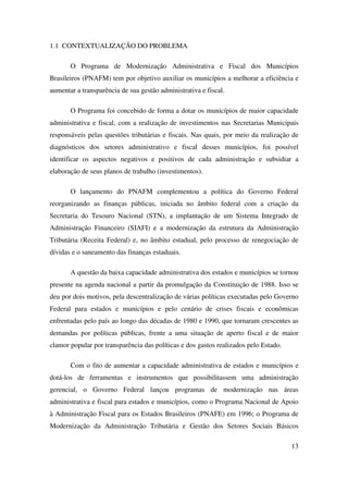 13
1.1 CONTEXTUALIZAÇÃO DO PROBLEMA
O Programa de Modernização Administrativa e Fiscal dos Municípios
Brasileiros (PNAFM) tem por objetivo auxiliar os municípios a melhorar a eficiência e
aumentar a transparência de sua gestão administrativa e fiscal.
O Programa foi concebido de forma a dotar os municípios de maior capacidade
administrativa e fiscal, com a realização de investimentos nas Secretarias Municipais
responsáveis pelas questões tributárias e fiscais. Nas quais, por meio da realização de
diagnósticos dos setores administrativo e fiscal desses municípios, foi possível
identificar os aspectos negativos e positivos de cada administração e subsidiar a
elaboração de seus planos de trabalho (investimentos).
O lançamento do PNAFM complementou a política do Governo Federal
reorganizando as finanças públicas, iniciada no âmbito federal com a criação da
Secretaria do Tesouro Nacional (STN), a implantação de um Sistema Integrado de
Administração Financeiro (SIAFI) e a modernização da estrutura da Administração
Tributária (Receita Federal) e, no âmbito estadual, pelo processo de renegociação de
dívidas e o saneamento das finanças estaduais.
A questão da baixa capacidade administrativa dos estados e municípios se tornou
presente na agenda nacional a partir da promulgação da Constituição de 1988. Isso se
deu por dois motivos, pela descentralização de várias políticas executadas pelo Governo
Federal para estados e municípios e pelo cenário de crises fiscais e econômicas
enfrentadas pelo país ao longo das décadas de 1980 e 1990, que tornaram crescentes as
demandas por políticas públicas, frente a uma situação de aperto fiscal e de maior
clamor popular por transparência das políticas e dos gastos realizados pelo Estado.
Com o fito de aumentar a capacidade administrativa de estados e municípios e
dotá-los de ferramentas e instrumentos que possibilitassem uma administração
gerencial, o Governo Federal lançou programas de modernização nas áreas
administrativa e fiscal para estados e municípios, como o Programa Nacional de Apoio
à Administração Fiscal para os Estados Brasileiros (PNAFE) em 1996; o Programa de
Modernização da Administração Tributária e Gestão dos Setores Sociais Básicos
 