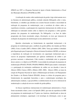 14
(PMAT) em 1997 e o Programa Nacional de Apoio à Gestão Administrativa e Fiscal
dos Municípios Brasileiros (PNAFM) em 2002.
A realização de estudos sobre modernização da gestão é algo relativamente novo
na literatura de administração pública, existindo reduzida bibliografia sobre o tema.
Geralmente, os trabalhos que abordam esse assunto buscam ressaltar a necessidade da
realização de programas de modernização, com a ocorrência de relatos sobre as
experiências existentes, a participação dos organismos internacionais de crédito em sua
elaboração ou realizando estudos sobre os objetivos dos programas e sobre questões
pontuais dos programas de modernização. Na bibliografia e na base de dados
pesquisadas não foram encontrados artigos, dissertações ou teses que tratassem de
avaliações de programas de modernização na área administrativa ou fiscal.
Questões relacionadas ao fortalecimento da capacidade institucional e de
programas de modernização para a melhoria da gestão pública são tratadas por Brose
(2002), Costa e Landin (2007) e Ribeiro (2003, 2004). Tema que também é abordado
pela Organização para Cooperação e Desenvolvimento Econômico (OCDE), ao destacar
a importância da realização de investimentos em capacitação institucional para o
sucesso de programas implementados por agências multilaterais de crédito e por
governos nacionais e subnacionais. Cabe ressaltar a similaridade entre as propostas
desses autores e os objetivos do PNAFM. A necessidade da realização de programas de
modernização (PNAGE, PNAFE, PNAFM, PMOEX, PMAT) para estados e municípios
e a participação de instituições multilaterais de crédito em seu desenho é tema de
Abrucio (2004), Cartaxo (2003) e Ribeiro (2003, 2004). Abrucio (2004), ao tratar da
criação do Programa Nacional de Apoio à Modernização da Gestão e do Planejamento
dos Estados e do Distrito Federal (PNAGE), destaca os efeitos do programa para o
fortalecimento da capacidade burocrática e para a modernização tecnológica das
administrações estaduais, o que possibilita o estabelecimento de um novo referencial de
modernização e a adoção de um novo modelo de gestão pública.
Ao buscar experiências internacionais de modernização administrativa e fiscal,
foram encontrados relatos, como o de Spinelli (2003), que trata da experiência do BID
em programas de modernização em 27 países nas Américas, identificando as áreas de
planejamento estratégico, capacitação e de tecnologia da informação, como os que
 