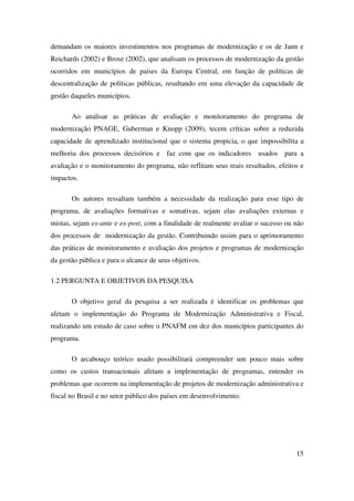 15
demandam os maiores investimentos nos programas de modernização e os de Jann e
Reichards (2002) e Brose (2002), que analisam os processos de modernização da gestão
ocorridos em municípios de países da Europa Central, em função de políticas de
descentralização de políticas públicas, resultando em uma elevação da capacidade de
gestão daqueles municípios.
Ao analisar as práticas de avaliação e monitoramento do programa de
modernização PNAGE, Guberman e Knopp (2009), tecem críticas sobre a reduzida
capacidade de aprendizado institucional que o sistema propicia, o que impossibilita a
melhoria dos processos decisórios e faz com que os indicadores usados para a
avaliação e o monitoramento do programa, não reflitam seus reais resultados, efeitos e
impactos.
Os autores ressaltam também a necessidade da realização para esse tipo de
programa, de avaliações formativas e somativas, sejam elas avaliações externas e
mistas, sejam ex-ante e ex-post, com a finalidade de realmente avaliar o sucesso ou não
dos processos de modernização da gestão. Contribuindo assim para o aprimoramento
das práticas de monitoramento e avaliação dos projetos e programas de modernização
da gestão pública e para o alcance de seus objetivos.
1.2 PERGUNTA E OBJETIVOS DA PESQUISA
O objetivo geral da pesquisa a ser realizada é identificar os problemas que
afetam o implementação do Programa de Modernização Administrativa e Fiscal,
realizando um estudo de caso sobre o PNAFM em dez dos municípios participantes do
programa.
O arcabouço teórico usado possibilitará compreender um pouco mais sobre
como os custos transacionais afetam a implementação de programas, entender os
problemas que ocorrem na implementação de projetos de modernização administrativa e
fiscal no Brasil e no setor público dos países em desenvolvimento.
 