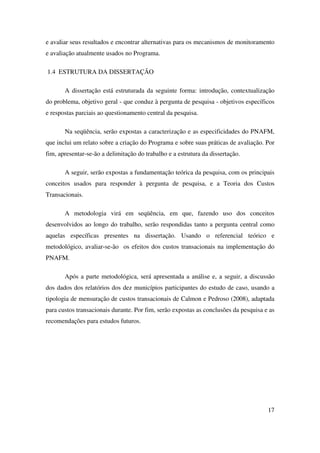 17
e avaliar seus resultados e encontrar alternativas para os mecanismos de monitoramento
e avaliação atualmente usados no Programa.
1.4 ESTRUTURA DA DISSERTAÇÃO
A dissertação está estruturada da seguinte forma: introdução, contextualização
do problema, objetivo geral - que conduz à pergunta de pesquisa - objetivos específicos
e respostas parciais ao questionamento central da pesquisa.
Na seqüência, serão expostas a caracterização e as especificidades do PNAFM,
que inclui um relato sobre a criação do Programa e sobre suas práticas de avaliação. Por
fim, apresentar-se-ão a delimitação do trabalho e a estrutura da dissertação.
A seguir, serão expostas a fundamentação teórica da pesquisa, com os principais
conceitos usados para responder à pergunta de pesquisa, e a Teoria dos Custos
Transacionais.
A metodologia virá em seqüência, em que, fazendo uso dos conceitos
desenvolvidos ao longo do trabalho, serão respondidas tanto a pergunta central como
aquelas específicas presentes na dissertação. Usando o referencial teórico e
metodológico, avaliar-se-ão os efeitos dos custos transacionais na implementação do
PNAFM.
Após a parte metodológica, será apresentada a análise e, a seguir, a discussão
dos dados dos relatórios dos dez municípios participantes do estudo de caso, usando a
tipologia de mensuração de custos transacionais de Calmon e Pedroso (2008), adaptada
para custos transacionais durante. Por fim, serão expostas as conclusões da pesquisa e as
recomendações para estudos futuros.
 