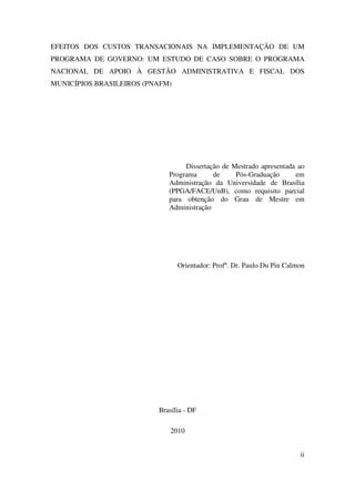 ii
EFEITOS DOS CUSTOS TRANSACIONAIS NA IMPLEMENTAÇÃO DE UM
PROGRAMA DE GOVERNO: UM ESTUDO DE CASO SOBRE O PROGRAMA
NACIONAL DE APOIO À GESTÃO ADMINISTRATIVA E FISCAL DOS
MUNICÍPIOS BRASILEIROS (PNAFM)
Dissertação de Mestrado apresentada ao
Programa de Pós-Graduação em
Administração da Universidade de Brasília
(PPGA/FACE/UnB), como requisito parcial
para obtenção do Grau de Mestre em
Administração
Orientador: Profº. Dr. Paulo Du Pin Calmon
Brasília - DF
2010
 