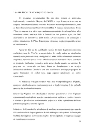 20
2.1 AS PRÁTICAS DE AVALIAÇÃO DO PNAFM
Os programas governamentais têm um ciclo comum de concepção,
implementação e conclusão. No caso do PNAFM, a etapa de concepção ocorreu ao
longo de 1998/99 antecedendo a assinatura do contrato de subempréstimo firmado junto
ao Banco Interamericano de Desenvolvimento (BID). A etapa de implementação de sua
1ªfase, por sua vez, teve início com a assinatura dos contratos de subempréstimo pelos
municípios e com a execução física e financeira de suas primeiras ações, em 2002
encerrando-se em dezembro de 2008. Como a 2ª fase encontra-se em contratação e
existe o planejamento de 3ª fase do programa, este estudo restringirá sua análise a fase
de implementação.
Apesar do BID não ter identificado o estudo do macro-diagnóstico como uma
avaliação ex-ante do PNAFM, as características do estudo podem ser identificadas
como de avaliação ex-ante ou de concepção (CALMON, 1999), uma vez que realiza um
diagnóstico prévio da questão fiscal e administrativa dos municípios e busca identificar
as principais fragilidades existentes, assim como aborda aspectos do desenho do
programa, sua estruturação em fases, faixas de financiamento e os arranjos
institucionais existentes. Observa-se com isso, a ausência de preocupação por parte do
agente financiador, em avaliar nesta etapa aspectos relacionados aos custos
transacionais.
As práticas de avaliação existentes para a fase de implementação do programa,
podem ser identificadas como monitoramento e de avaliação formativa. E são realizada
por meio dos seguintes instrumentos
Relatório de Progresso com a finalidade de informar, quais foram as ações do projeto
executadas pelo município no semestre-base, assim como registrar os eventos – internos
e externos – que afetaram o andamento do projeto e as ações e prioridades definidas
pelo município para o semestre seguinte;
Indicadores de Execução têm a finalidade de auxiliar o acompanhamento da execução
física e financeira do Projeto, por meio de indicadores para cada produto, definidos pela
UEM na elaboração ou na revisão do projeto e devem espelhar a evolução da execução
do produto que representam;
 