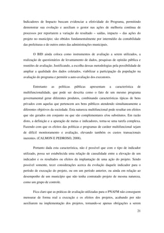 21
Indicadores de Impacto buscam evidenciar a efetividade do Programa, permitindo
demonstrar sua evolução e auxiliam o gestor nas ações de melhoria contínua de
processos por reportarem a variação do resultado – saídas, impacto – das ações do
projeto no município; são obtidos fundamentalmente por intermédio da contabilidade
das prefeituras e de outros entes das administrações municipais.
O BID ainda coloca como instrumentos de avaliação a serem utilizados, a
realização de questionários de levantamento de dados, pesquisas de opinião pública e
reuniões de avaliação. Justificando, a escolha dessas metodologias pela possibilidade de
ampliar a qualidade dos dados coletados, viabilizar a participação da população na
avaliação do programa e permitir a auto-avaliação dos executores.
Entretanto as políticas públicas apresentam a característica de
multifuncionalidade, que pode ser descrita como o fato de um mesmo programa
governamental gerar diferentes produtos, combinando características típicas de bens
privados com aquelas que pertencem aos bens públicos atendendo simultaneamente a
diferentes objetivos da sociedade. Esta natureza multifuncional pode resultar em efeitos
que são gerados em conjunto ou que são complementares e/ou substitutos. Em razão
disto, a definição e a apuração de metas e indicadores, torna-se uma tarefa complexa.
Fazendo com que os efeitos das políticas e programas de caráter multifuncional sejam
de difícil monitoramento e avaliação, elevando também os custos transacionais
inerentes. (CALMON E PEDROSO, 2008).
Portanto dada esta característica, não é possível que com o tipo de indicador
utilizado, possa ser estabelecida uma relação de causalidade entre a elevação de um
indicador e os resultados ou efeitos da implantação de uma ação do projeto. Sendo
possível somente, tecer considerações acerca da evolução daquele indicador para o
período de execução do projeto, ou em um período anterior, ou ainda em relação ao
desempenho de um município que não tenha contratado projeto de mesma natureza,
como um grupo de controle.
Fica claro que as práticas de avaliação utilizadas para o PNAFM não conseguem
mensurar de forma real a execução e os efeitos dos projetos, acabando por não
auxiliarem na implementação dos projetos, tornando-se apenas obrigações a serem
 