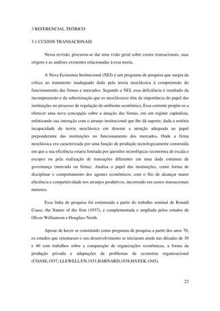 23
3 REFERENCIAL TEÓRICO
3.1 CUSTOS TRANSACIONAIS
Nessa revisão, procurou-se dar uma visão geral sobre custos transacionais, suas
origens e as análises existentes relacionadas à essa teoria.
A Nova Economia Institucional (NEI) é um programa de pesquisa que surgiu da
crítica ao tratamento inadequado dado pela teoria neoclássica à compreensão do
funcionamento das firmas e mercados. Segundo a NEI, essa deficiência é resultado da
incompreensão e da subestimação que os neoclássicos têm da importância do papel das
instituições no processo de regulação do ambiente econômico. Essa corrente propõe-se a
oferecer uma nova concepção sobre a atuação das firmas, em um regime capitalista,
enfatizando sua interação com o arranjo institucional que lhe dá suporte, dada a notória
incapacidade da teoria neoclássica em denotar a atenção adequada ao papel
preponderante das instituições no funcionamento dos mercados. Onde a firma
neoclássica era caracterizada por uma função de produção tecnologicamente construída
em que a sua eficiência estaria limitada por questões tecnológicas (economia de escala e
escopo) ou pela realização de transações diferentes em uma dada estrutura de
governança (mercado ou firma). Analisa o papel das instituições, como forma de
disciplinar o comportamento dos agentes econômicos, com o fito de alcançar maior
eficiência e competitividade nos arranjos produtivos, incorrendo em custos transacionais
menores.
Essa linha de pesquisa foi estruturada a partir do trabalho seminal de Ronald
Coase, the Nature of the firm (1937), e complementada e ampliada pelos estudos de
Oliver Williamson e Douglass North.
Apesar de haver se constituído como programa de pesquisa a partir dos anos 70,
os estudos que orientaram o seu desenvolvimento se iniciaram ainda nas décadas de 30
e 40 com trabalhos sobre a comparação de organizações econômicas, a forma da
produção privada e adaptações de problemas da economia organizacional
(COASE,1937; LLEWELLYN,1931;BARNARD,1938;HAYEK,1945).
 