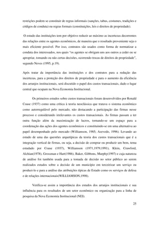 25
restrições podem se constituir de regras informais (sanções, tabus, costumes, tradições e
códigos de conduta) ou regras formais (constituições, leis e direitos de propriedade).
O estudo das instituições tem por objetivo reduzir ao máximo as incertezas decorrentes
das relações entre os agentes econômicos, de maneira que o resultado proveniente seja o
mais eficiente possível. Por isso, contratos são usados como forma de normatizar a
conduta dos interessados, nos quais “os agentes se obrigam uns aos outros a ceder ou se
apropriar, tomando ou não certas decisões, ocorrendo trocas de direitos de propriedade”,
segundo Neves (1995, p.19).
Após tratar da importância das instituições e dos contratos para a redução das
incertezas, para a proteção dos direitos de propriedade e para o aumento da eficiência
dos arranjos institucionais, será discutido o papel dos custos transacionais, dado o lugar
central que ocupam na Nova Economia Institucional.
Os primeiros estudos sobre custos transacionais foram desenvolvidos por Ronald
Coase (1937) como uma crítica à teoria neoclássica que tratava o sistema econômico
como autorregulável pelo mercado, não destacando a participação das firmas nesse
processo e considerando irrelevantes os custos transacionais. As firmas passam a ter
outra função além da maximização de lucros, tornando-se um espaço para a
coordenação das ações dos agentes econômicos e constituindo-se em uma alternativa ao
papel desempenhado pelo mercado (Williamson, 1985; Azevedo, 1996). Levando ao
estudo de uma das questões arquetípicas da teoria dos custos transacionais que é a
integração vertical de firmas, ou seja, a decisão de comprar ou produzir um bem, tema
estudado por Coase (1937), Williamson (1971,1979,1991), Klein, Crawford,
Alchian(1978), Grossman e Hart(1986), Baker, Gibbons, Murphy(1997) e cuja natureza
de análise foi também usada para a tomada de decisão no setor público ao serem
realizados estudos sobre a decisão de um município em terceirizar um serviço ou
produzi-lo e para a análise das atribuições típicas de Estado como os serviços de defesa
e de relações internacionais(WILLIAMSON,1998).
Verifica-se assim a importância dos estudos dos arranjos institucionais e sua
influência para os resultados de um setor econômico ou organização para a linha de
pesquisa da Nova Economia Institucional (NEI).
 