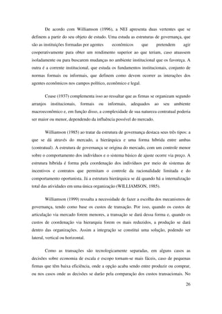 26
De acordo com Williamson (1996), a NEI apresenta duas vertentes que se
definem a partir do seu objeto de estudo. Uma estuda as estruturas de governança, que
são as instituições formadas por agentes econômicos que pretendem agir
cooperativamente para obter um rendimento superior ao que teriam, caso atuassem
isoladamente ou para buscarem mudanças no ambiente institucional que os favoreça. A
outra é a corrente institucional, que estuda os fundamentos institucionais, conjunto de
normas formais ou informais, que definem como devem ocorrer as interações dos
agentes econômicos nos campos político, econômico e legal.
Coase (1937) complementa isso ao ressaltar que as firmas se organizam segundo
arranjos institucionais, formais ou informais, adequados ao seu ambiente
macroeconômico e, em função disso, a complexidade de sua natureza contratual poderia
ser maior ou menor, dependendo da influência possível do mercado.
Williamson (1985) ao tratar da estrutura de governança destaca seus três tipos: a
que se dá através do mercado, a hierárquica e uma forma híbrida entre ambas
(contratual). A estrutura de governança se origina do mercado, com um controle menor
sobre o comportamento dos indivíduos e o sistema básico de ajuste ocorre via preço. A
estrutura híbrida é forma pela coordenação dos indivíduos por meio de sistemas de
incentivos e contratos que permitam o controle da racionalidade limitada e do
comportamento oportunista. Já a estrutura hierárquica se dá quando há a internalização
total das atividades em uma única organização (WILLIAMSON, 1985).
Williamson (1999) ressalta a necessidade de fazer a escolha dos mecanismos de
governança, tendo como base os custos de transação. Por isso, quando os custos de
articulação via mercado forem menores, a transação se dará dessa forma e, quando os
custos de coordenação via hierarquia forem os mais reduzidos, a produção se dará
dentro das organizações. Assim a integração se constitui uma solução, podendo ser
lateral, vertical ou horizontal.
Como as transações são tecnologicamente separadas, em alguns casos as
decisões sobre economia de escala e escopo tornam-se mais fáceis, caso de pequenas
firmas que têm baixa eficiência, onde a opção acaba sendo entre produzir ou comprar,
ou nos casos onde as decisões se darão pela comparação dos custos transacionais. No
 