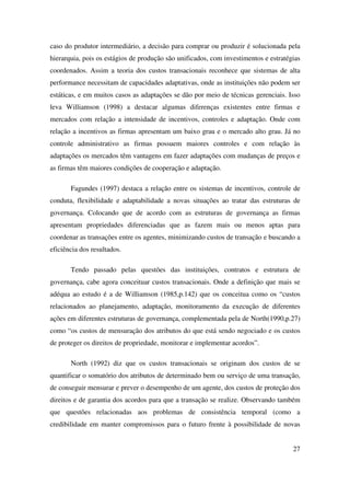 27
caso do produtor intermediário, a decisão para comprar ou produzir é solucionada pela
hierarquia, pois os estágios de produção são unificados, com investimentos e estratégias
coordenados. Assim a teoria dos custos transacionais reconhece que sistemas de alta
performance necessitam de capacidades adaptativas, onde as instituições não podem ser
estáticas, e em muitos casos as adaptações se dão por meio de técnicas gerenciais. Isso
leva Williamson (1998) a destacar algumas diferenças existentes entre firmas e
mercados com relação a intensidade de incentivos, controles e adaptação. Onde com
relação a incentivos as firmas apresentam um baixo grau e o mercado alto grau. Já no
controle administrativo as firmas possuem maiores controles e com relação às
adaptações os mercados têm vantagens em fazer adaptações com mudanças de preços e
as firmas têm maiores condições de cooperação e adaptação.
Fagundes (1997) destaca a relação entre os sistemas de incentivos, controle de
conduta, flexibilidade e adaptabilidade a novas situações ao tratar das estruturas de
governança. Colocando que de acordo com as estruturas de governança as firmas
apresentam propriedades diferenciadas que as fazem mais ou menos aptas para
coordenar as transações entre os agentes, minimizando custos de transação e buscando a
eficiência dos resultados.
Tendo passado pelas questões das instituições, contratos e estrutura de
governança, cabe agora conceituar custos transacionais. Onde a definição que mais se
adéqua ao estudo é a de Williamson (1985,p.142) que os conceitua como os “custos
relacionados ao planejamento, adaptação, monitoramento da execução de diferentes
ações em diferentes estruturas de governança, complementada pela de North(1990,p.27)
como “os custos de mensuração dos atributos do que está sendo negociado e os custos
de proteger os direitos de propriedade, monitorar e implementar acordos”.
North (1992) diz que os custos transacionais se originam dos custos de se
quantificar o somatório dos atributos de determinado bem ou serviço de uma transação,
de conseguir mensurar e prever o desempenho de um agente, dos custos de proteção dos
direitos e de garantia dos acordos para que a transação se realize. Observando também
que questões relacionadas aos problemas de consistência temporal (como a
credibilidade em manter compromissos para o futuro frente à possibilidade de novas
 