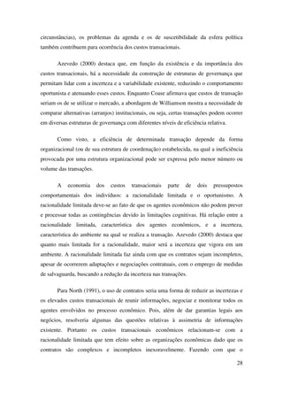 28
circunstâncias), os problemas da agenda e os de suscetibilidade da esfera política
também contribuem para ocorrência dos custos transacionais.
Azevedo (2000) destaca que, em função da existência e da importância dos
custos transacionais, há a necessidade da construção de estruturas de governança que
permitam lidar com a incerteza e a variabilidade existente, reduzindo o comportamento
oportunista e atenuando esses custos. Enquanto Coase afirmava que custos de transação
seriam os de se utilizar o mercado, a abordagem de Williamson mostra a necessidade de
comparar alternativas (arranjos) institucionais, ou seja, certas transações podem ocorrer
em diversas estruturas de governança com diferentes níveis de eficiência relativa.
Como visto, a eficiência de determinada transação depende da forma
organizacional (ou de sua estrutura de coordenação) estabelecida, na qual a ineficiência
provocada por uma estrutura organizacional pode ser expressa pelo menor número ou
volume das transações.
A economia dos custos transacionais parte de dois pressupostos
comportamentais dos indivíduos: a racionalidade limitada e o oportunismo. A
racionalidade limitada deve-se ao fato de que os agentes econômicos não podem prever
e processar todas as contingências devido às limitações cognitivas. Há relação entre a
racionalidade limitada, característica dos agentes econômicos, e a incerteza,
característica do ambiente na qual se realiza a transação. Azevedo (2000) destaca que
quanto mais limitada for a racionalidade, maior será a incerteza que vigora em um
ambiente. A racionalidade limitada faz ainda com que os contratos sejam incompletos,
apesar de ocorrerem adaptações e negociações contratuais, com o emprego de medidas
de salvaguarda, buscando a redução da incerteza nas transações.
Para North (1991), o uso de contratos seria uma forma de reduzir as incertezas e
os elevados custos transacionais de reunir informações, negociar e monitorar todos os
agentes envolvidos no processo econômico. Pois, além de dar garantias legais aos
negócios, resolveria algumas das questões relativas à assimetria de informações
existente. Portanto os custos transacionais econômicos relacionam-se com a
racionalidade limitada que tem efeito sobre as organizações econômicas dado que os
contratos são complexos e incompletos inexoravelmente. Fazendo com que o
 