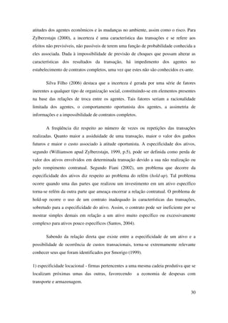 30
atitudes dos agentes econômicos e às mudanças no ambiente, assim como o risco. Para
Zylberzstajn (2000), a incerteza é uma característica das transações e se refere aos
efeitos não previsíveis, não passíveis de terem uma função de probabilidade conhecida a
eles associada. Dada à impossibilidade de previsão de choques que possam alterar as
características dos resultados da transação, há impedimento dos agentes no
estabelecimento de contratos completos, uma vez que estes não são conhecidos ex-ante.
Silva Filho (2006) destaca que a incerteza é gerada por uma série de fatores
inerentes a qualquer tipo de organização social, constituindo-se em elementos presentes
na base das relações de troca entre os agentes. Tais fatores seriam a racionalidade
limitada dos agentes, o comportamento oportunista dos agentes, a assimetria de
informações e a impossibilidade de contratos completos.
A freqüência diz respeito ao número de vezes ou repetições das transações
realizadas. Quanto maior a assiduidade de uma transação, maior o valor dos ganhos
futuros e maior o custo associado à atitude oportunista. A especificidade dos ativos,
segundo (Williamson apud Zylberzstajn, 1999, p.5), pode ser definida como perda de
valor dos ativos envolvidos em determinada transação devido a sua não realização ou
pelo rompimento contratual. Segundo Fiani (2002), um problema que decorre da
especificidade dos ativos diz respeito ao problema do refém (hold-up). Tal problema
ocorre quando uma das partes que realizou um investimento em um ativo específico
torna-se refém da outra parte que ameaça encerrar a relação contratual. O problema de
hold-up ocorre o uso de um contrato inadequado às características das transações,
sobretudo para a especificidade do ativo. Assim, o contrato pode ser ineficiente por se
mostrar simples demais em relação a um ativo muito específico ou excessivamente
complexo para ativos pouco específicos (Santos, 2004).
Sabendo da relação direta que existe entre a especificidade de um ativo e a
possibilidade de ocorrência de custos transacionais, torna-se extremamente relevante
conhecer seus que foram identificados por Smorigo (1999).
1) especificidade locacional - firmas pertencentes a uma mesma cadeia produtiva que se
localizam próximas umas das outras, favorecendo a economia de despesas com
transporte e armazenagem.
 