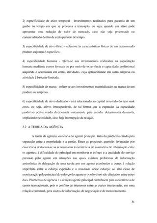 31
2) especificidade de ativo temporal - investimentos realizados para garantia de um
ganho no tempo em que se processa a transação, ou seja, quando um ativo pode
apresentar uma redução de valor de mercado, caso não seja processado ou
comercializado dentro de certo período de tempo.
3) especificidade de ativo físico - refere-se às características físicas de um determinado
produto cujo uso é específico.
4) especificidade humana - refere-se aos investimentos realizados na capacitação
humana mediante cursos formais ou por meio de experiência e capacidade profissional
adquirida e acumulada em certas atividades, cuja aplicabilidade em outra empresa ou
atividade é bastante limitada.
5) especificidade de marca - refere-se aos investimentos materializados na marca de um
produto ou empresa.
6) especificidade de ativo dedicado - está relacionado ao capital investido do tipo sunk
costs, ou seja, ativos irrecuperáveis, de tal forma que a expansão da capacidade
produtiva acaba sendo direcionada unicamente para atender determinada demanda,
implicando ociosidade, caso haja interrupção da relação.
3.2 A TEORIA DA AGÊNCIA
A teoria da agência, ou teoria do agente principal, trata do problema criado pela
separação entre a propriedade e a gestão. Entre as principais questões levantadas por
essa teoria destacam-se as relacionadas à ocorrência de assimetria de informação entre
os agentes; à dificuldade do principal em monitorar o esforço e a qualidade do serviço
prestado pelo agente em situações nas quais existam problemas de informação
assimétrica de delegação de uma tarefa por um agente econômico a outro; à relação
imperfeita entre o esforço esperado e o resultado desse esforço; ao alto custo de
monitoração pelo principal do esforço do agente e os objetivos não alinhados entre esses
dois. Problemas de agência e a relação agente-principal contribuem para a ocorrência de
custos transacionais, pois o conflito de interesses entre as partes interessadas, em uma
relação contratual, gera custos de informação, de negociação e de monitoramento.
 