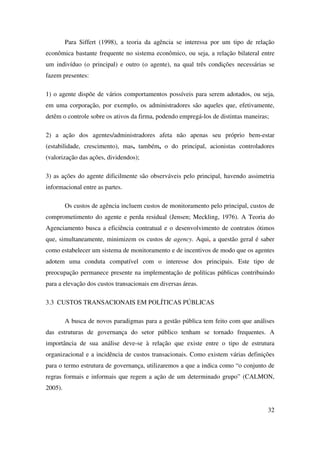 32
Para Siffert (1998), a teoria da agência se interessa por um tipo de relação
econômica bastante frequente no sistema econômico, ou seja, a relação bilateral entre
um indivíduo (o principal) e outro (o agente), na qual três condições necessárias se
fazem presentes:
1) o agente dispõe de vários comportamentos possíveis para serem adotados, ou seja,
em uma corporação, por exemplo, os administradores são aqueles que, efetivamente,
detêm o controle sobre os ativos da firma, podendo empregá-los de distintas maneiras;
2) a ação dos agentes/administradores afeta não apenas seu próprio bem-estar
(estabilidade, crescimento), mas, também, o do principal, acionistas controladores
(valorização das ações, dividendos);
3) as ações do agente dificilmente são observáveis pelo principal, havendo assimetria
informacional entre as partes.
Os custos de agência incluem custos de monitoramento pelo principal, custos de
comprometimento do agente e perda residual (Jensen; Meckling, 1976). A Teoria do
Agenciamento busca a eficiência contratual e o desenvolvimento de contratos ótimos
que, simultaneamente, minimizem os custos de agency. Aqui, a questão geral é saber
como estabelecer um sistema de monitoramento e de incentivos de modo que os agentes
adotem uma conduta compatível com o interesse dos principais. Este tipo de
preocupação permanece presente na implementação de políticas públicas contribuindo
para a elevação dos custos transacionais em diversas áreas.
3.3 CUSTOS TRANSACIONAIS EM POLÍTICAS PÚBLICAS
A busca de novos paradigmas para a gestão pública tem feito com que análises
das estruturas de governança do setor público tenham se tornado frequentes. A
importância de sua análise deve-se à relação que existe entre o tipo de estrutura
organizacional e a incidência de custos transacionais. Como existem várias definições
para o termo estrutura de governança, utilizaremos a que a indica como “o conjunto de
regras formais e informais que regem a ação de um determinado grupo” (CALMON,
2005).
 