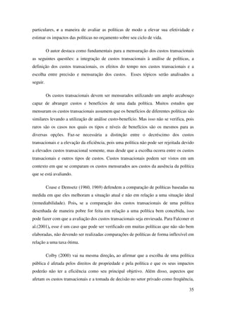 35
particulares, e a maneira de avaliar as políticas de modo a elevar sua efetividade e
estimar os impactos das políticas no orçamento sobre seu ciclo de vida.
O autor destaca como fundamentais para a mensuração dos custos transacionais
as seguintes questões: a integração de custos transacionais à análise de políticas, a
definição dos custos transacionais, os efeitos do tempo nos custos transacionais e a
escolha entre precisão e mensuração dos custos. Esses tópicos serão analisados a
seguir.
Os custos transacionais devem ser mensurados utilizando um amplo arcabouço
capaz de abranger custos e benefícios de uma dada política. Muitos estudos que
mensuram os custos transacionais assumem que os benefícios de diferentes políticas são
similares levando a utilização de análise custo-benefício. Mas isso não se verifica, pois
raros são os casos nos quais os tipos e níveis de benefícios são os mesmos para as
diversas opções. Faz-se necessária a distinção entre o decréscimo dos custos
transacionais e a elevação da eficiência, pois uma política não pode ser rejeitada devido
a elevados custos transacional somente, mas desde que a escolha ocorra entre os custos
transacionais e outros tipos de custos. Custos transacionais podem ser vistos em um
contexto em que se comparam os custos mensurados aos custos da ausência da política
que se está avaliando.
Coase e Demsetz (1960, 1969) defendem a comparação de políticas baseadas na
medida em que eles melhoram a situação atual e não em relação a uma situação ideal
(remediabilidade). Pois, se a comparação dos custos transacionais de uma política
desenhada de maneira pobre for feita em relação a uma política bem concebida, isso
pode fazer com que a avaliação dos custos transacionais seja enviesada. Para Falconer et
al.(2001), esse é um caso que pode ser verificado em muitas políticas que não são bem
elaboradas, não devendo ser realizadas comparações de políticas de forma inflexível em
relação a uma taxa ótima.
Colby (2000) vai na mesma direção, ao afirmar que a escolha de uma política
pública é afetada pelos direitos de propriedade e pela política e que os seus impactos
poderão não ter a eficiência como seu principal objetivo. Além disso, aspectos que
afetam os custos transacionais e a tomada de decisão no setor privado como freqüência,
 