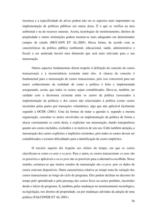 36
incerteza e a especificidade de ativos podem não ser os aspectos mais importantes na
implementação de políticas públicas em outras áreas. É o que se verifica na área
ambiental e na de recursos naturais. Assim, tecnologias de monitoramento, direitos de
propriedade e outras instituições podem mostrar-se mais adequados em determinados
campos de estudo (MCCANN ET AL.2005). Dessa forma, de acordo com as
características da política pública (ambiental, educacional, saúde, administrativa e
fiscal) a ser analisada haverá uma dimensão que será mais relevante para a sua
mensuração.
Outros aspectos fundamentais dizem respeito à definição do conceito de custos
transacionais e à inconsistência existente entre eles. A clareza do conceito é
fundamental para a mensuração de custos transacionais, pois isso concorrerá para um
maior conhecimento da realidade de como a política é feita e implementada
assegurando, assim, que todos os custos sejam contabilizados. Deve-se, também, ter
cuidado com a dicotomia existente entre os custos da política (associados à
implementação da política) e dos custos não relacionados à política (como custos
incorridos pelas partes por transações voluntárias), algo que não aplicável facilmente
segundo a OCDE (2001). Uma da formas de tratar a questão é, segundo a mesma
organização, consultar os atores envolvidos na implementação da política de forma a
alocar corretamente os custo desta, e explicitar sua mensuração, dando transparência
quanto aos custos incluídos, excluídos e os motivos de seu uso. Cabe também atenção, a
mensuração dos custos explícitos e implícitos existentes, pois todos os custos devem ser
contabilizados e existem dificuldades para a identificação de custos implícitos.
O terceiro aspecto diz respeito aos efeitos do tempo, em que os custos
classificam-se como ex-ante e ex-post. Para o autor, os custos transacionais ex-ante são
os possíveis e aplicáveis e os ex-post são os possíveis para a alternativa escolhida. Nesse
sentido, esclarece-se que muitos estudos de mensuração são ex-post, pois os dados de
custos estavam disponíveis. Outra característica relativa ao tempo trata da variação dos
custos transacionais ao longo do ciclo do programa. Eles podem declinar no decorrer do
tempo pelo aprendizado e pela presença dos custos fixos ou custos perdidos, incorridos
desde o início do programa. E, também, pelas mudanças no monitoramento tecnológico,
na legislação, nos direitos de propriedade, ou por mudanças advindas da adoção de uma
política (FALCONER ET AL.2001).
 