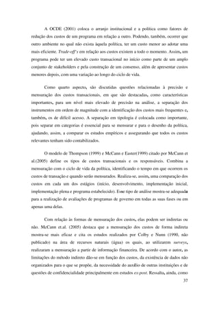 37
A OCDE (2001) coloca o arranjo institucional e a política como fatores de
redução dos custos de um programa em relação a outro. Podendo, também, ocorrer que
outro ambiente no qual não exista àquela política, ter um custo menor ao adotar uma
mais eficiente. Trade-off‘s em relação aos custos existem a todo o momento. Assim, um
programa pode ter um elevado custo transacional no início como parte de um amplo
conjunto de stakeholders e pela construção de um consenso, além de apresentar custos
menores depois, com uma variação ao longo do ciclo de vida.
Como quarto aspecto, são discutidas questões relacionadas à precisão e
mensuração dos custos transacionais, em que são destacadas, como características
importantes, para um nível mais elevado de precisão na análise, a separação dos
instrumentos em ordem de magnitude com a identificação dos custos mais frequentes e,
também, os de difícil acesso. A separação em tipologia é colocada como importante,
pois separar em categorias é essencial para se mensurar e para o desenho da política,
ajudando, assim, a comparar os estudos empíricos e assegurando que todos os custos
relevantes tenham sido contabilizados.
O modelo de Thompson (1999) e McCann e Easter(1999) citado por McCann et
al.(2005) define os tipos de custos transacionais e os responsáveis. Combina a
mensuração com o ciclo de vida da política, identificando o tempo em que ocorrem os
custos de transação e quando serão mensurados. Realiza-se, assim, uma comparação dos
custos em cada um dos estágios (início, desenvolvimento, implementação inicial,
implementação plena e programa estabelecido). Esse tipo de análise mostra-se adequada
para a realização de avaliações de programas de governo em todas as suas fases ou em
apenas uma delas.
Com relação às formas de mensuração dos custos, elas podem ser indiretas ou
não. McCann et.al. (2005) destaca que a mensuração dos custos de forma indireta
mostra-se mais eficaz e cita os estudos realizados por Colby e Nunn (1990, não
publicado) na área de recursos naturais (água) os quais, ao utilizarem surveys,
realizaram a mensuração a partir de informação financeira. De acordo com o autor, as
limitações do método indireto dão-se em função dos custos, da existência de dados não
organizados para o que se propõe, da necessidade do auxílio de outras instituições e de
questões de confidencialidade principalmente em estudos ex-post. Ressalta, ainda, como
 