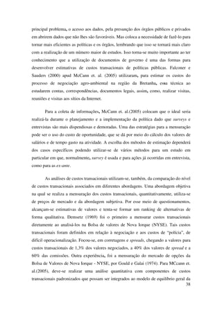 38
principal problema, o acesso aos dados, pela presunção dos órgãos públicos e privados
em abrirem dados que não lhes são favoráveis. Mas coloca a necessidade de fazê-lo para
tornar mais eficientes as políticas e os órgãos, lembrando que isso se tornará mais claro
com a realização de um número maior de estudos. Isso torna-se muito importante ao ter
conhecimento que a utilização de documentos de governo é uma das formas para
desenvolver estimativas de custos transacionais de políticas públicas. Falconer e
Sauders (2000) apud McCann et. al. (2005) utilizaram, para estimar os custos do
processo de negociação agro-ambiental na região da Bretanha, essa técnica ao
estudarem contas, correspondências, documentos legais, assim, como, realizar visitas,
reuniões e visitas aos sítios da Internet.
Para a coleta de informações, McCann et. al.(2005) colocam que o ideal seria
realizá-la durante o planejamento e a implementação da política dado que surveys e
entrevistas são mais dispendiosas e demoradas. Uma das estratégias para a mensuração
pode ser o uso do custo de oportunidade, que se dá por meio do cálculo dos valores de
salários e de tempo gasto na atividade. A escolha dos métodos de estimação dependerá
dos casos específicos podendo utilizar-se de vários métodos para um estudo em
particular em que, normalmente, survey é usada e para ações já ocorridas em entrevista,
como para as ex-ante.
As análises de custos transacionais utilizam-se, também, da comparação do nível
de custos transacionais associados em diferentes abordagens. Uma abordagem objetiva
na qual se realiza a mensuração dos custos transacionais, quantitativamente, utiliza-se
de preços de mercado e da abordagem subjetiva. Por esse meio de questionamentos,
alcançam-se estimativas de valores e tenta-se formar um ranking de alternativas de
forma qualitativa. Demsetz (1969) foi o primeiro a mensurar custos transacionais
diretamente ao analisá-los na Bolsa de valores de Nova Iorque (NYSE). Tais custos
transacionais foram definidos em relação à negociação e aos custos de “polícia”, de
difícil operacionalização. Focou-se, em corretagens e spreads, chegando a valores para
custos transacionais de 1,3% dos valores negociados, a 40% dos valores de spread e a
60% das comissões. Outra experiência, foi a mensuração do mercado de opções da
Bolsa de Valores de Nova Iorque - NYSE, por Gould e Galai (1974). Para MCcann et.
al.(2005), deve-se realizar uma análise quantitativa com componentes de custos
transacionais padronizados que possam ser integrados ao modelo de equilíbrio geral da
 