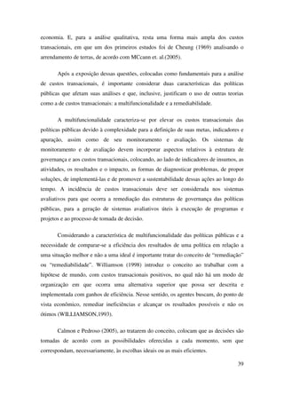 39
economia. E, para a análise qualitativa, resta uma forma mais ampla dos custos
transacionais, em que um dos primeiros estudos foi de Cheung (1969) analisando o
arrendamento de terras, de acordo com MCcann et. al.(2005).
Após a exposição dessas questões, colocadas como fundamentais para a análise
de custos transacionais, é importante considerar duas características das políticas
públicas que afetam suas análises e que, inclusive, justificam o uso de outras teorias
como a de custos transacionais: a multifuncionalidade e a remediabilidade.
A multifuncionalidade caracteriza-se por elevar os custos transacionais das
políticas públicas devido à complexidade para a definição de suas metas, indicadores e
apuração, assim como de seu monitoramento e avaliação. Os sistemas de
monitoramento e de avaliação devem incorporar aspectos relativos à estrutura de
governança e aos custos transacionais, colocando, ao lado de indicadores de insumos, as
atividades, os resultados e o impacto, as formas de diagnosticar problemas, de propor
soluções, de implementá-las e de promover a sustentabilidade dessas ações ao longo do
tempo. A incidência de custos transacionais deve ser considerada nos sistemas
avaliativos para que ocorra a remediação das estruturas de governança das políticas
públicas, para a geração de sistemas avaliativos úteis à execução de programas e
projetos e ao processo de tomada de decisão.
Considerando a característica de multifuncionalidade das políticas públicas e a
necessidade de comparar-se a eficiência dos resultados de uma política em relação a
uma situação melhor e não a uma ideal é importante tratar do conceito de “remediação”
ou “remediabilidade”. Williamson (1998) introduz o conceito ao trabalhar com a
hipótese de mundo, com custos transacionais positivos, no qual não há um modo de
organização em que ocorra uma alternativa superior que possa ser descrita e
implementada com ganhos de eficiência. Nesse sentido, os agentes buscam, do ponto de
vista econômico, remediar ineficiências e alcançar os resultados possíveis e não os
ótimos (WILLIAMSON,1993).
Calmon e Pedroso (2005), ao tratarem do conceito, colocam que as decisões são
tomadas de acordo com as possibilidades oferecidas a cada momento, sem que
correspondam, necessariamente, às escolhas ideais ou as mais eficientes.
 