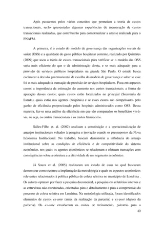 40
Após passarmos pelos vários conceitos que permeiam a teoria de custos
transacionais, serão apresentadas algumas experiências de mensuração de custos
transacionais realizadas, que contribuirão para contextualizar a análise realizada para o
PNAFM.
A primeira, é o estudo do modelo de governança das organizações sociais de
saúde (OSS) e a qualidade do gasto público hospitalar corrente, realizado por Quinhões
(2009) que usou a teoria de custos transacionais para verificar se o modelo das OSS
seria mais eficiente do que o da administração direta, e se mais adequado para a
provisão de serviços públicos hospitalares na grande São Paulo. O estudo busca
esclarecer a decisão governamental de escolha do modelo de governança e saber se esse
foi o mais adequado à transação de provisão de serviços hospitalares. Foca em aspectos
como: a importância da estimação do aumento nos custos transacionais; a forma de
apuração desses custos; quais custos estão localizados no principal (Secretaria de
Estado), quais estão nos agentes (hospitais) e se esses custos são compensados pelo
ganho de eficiência proporcionado pelos hospitais administrados como OSS. Dessa
maneira, faz-se uma análise da eficiência em que são comparados os benefícios vis-à-
vis, ou seja, os custos transacionais e os custos financeiros.
Salles-Filho et. al. (2002) analisam a constituição e a operacionalização de
arranjos institucionais voltados à pesquisa e inovação usando os pressupostos da Nova
Economia Institucional. No trabalho, buscam demonstrar a influência do arranjo
institucional sobre as condições de eficiência e de competitividade do sistema
econômico, nos quais os agentes econômicos se relacionam e efetuam transações com
consequências sobre a estrutura e a efetividade de um segmento econômico.
Já Souza et al. (2005) realizaram um estudo de caso no qual buscaram
demonstrar como ocorreu a implantação da metodologia e quais os aspectos econômicos
relevantes relacionados à política pública de coleta seletiva no município de Londrina .
Os autores optaram por fazer a pesquisa documental, a pesquisa em relatórios internos e
as entrevistas não estruturadas, orientadas para o detalhamento e para a compreensão do
processo de coleta seletiva em Londrina. Na metodologia utilizada, foram identificados
elementos de custos ex-ante (antes da realização da parceria) e ex-post (depois da
parceria). Os ex-ante envolveram os custos de treinamento, palestras para a
 
