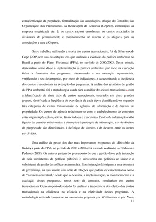 41
conscientização da população, formalização das associações, criação do Conselho das
Organizações dos Profissionais da Reciclagem de Londrina (Cepeve), contratação da
empresa terceirizada etc. Já os custos ex-post envolveram os custos associados às
atividades de gerenciamento e monitoramento do sistema e os aluguéis para as
associações e para a Cepeve.
Outro trabalho, utilizando a teoria dos custos transacionais, foi de Silverwood-
Cope (2005) em sua dissertação, em que analisou a evolução da política ambiental no
Brasil a partir do Plano Plurianual (PPA), no período de 2000/2003. Nesse estudo,
demonstrou como dá-se a implementação da política ambiental, por meio da execução
física e financeira dos programas, descrevendo a sua execução orçamentária,
verificando o seu desempenho, por meio de indicadores, e caracterizando a incidência
dos custos transacionais na execução dos programas. A análise dos relatórios de gestão
do PPA ambiental foi a metodologia usada para a análise dos custos transacionais, com
a identificação de vinte tipos de custos transacionais, separados em cinco grandes
grupos, identificada a freqüência de ocorrência de cada tipo e classificando-os segundo
três categorias de custos transacionais: de agência, de informação e de direitos de
propriedade. Os custos de agência relacionam-se com o estabelecimento de contratos
entre organizações planejadoras, financiadoras e executoras. Custos de informação estão
ligados às questões relacionadas à obtenção e à produção de informação, e os de direitos
de propriedade são direcionados à definição de direitos e de deveres entre os atores
envolvidos.
Uma análise da gestão dos dez mais importantes programas do Ministério da
Saúde, a partir do PPA, no período de 2001 a 2006, foi o estudo realizado por Calmon e
Pedroso (2008). Os autores partem do pressuposto de que a gestão dá-se pela interação
de dois subsistemas de políticas públicas: o subsistema das políticas de saúde e o
subsistema da gestão de política orçamentária. Essa interação dá origem a uma estrutura
de governança, na qual ocorre uma série de relações que podem ser caracterizadas como
de “natureza contratual,” sendo que o desenho, a implementação, o monitoramento e a
avaliação desses programas, nesse nexo de contratos, resultariam em custos
transacionais. O pressuposto do estudo foi analisar a importância dos efeitos dos custos
transacionais na eficiência, na eficácia e na efetividade desses programas. A
metodologia utilizada baseou-se na taxonomia proposta por Willliamson e por Vatn,
 