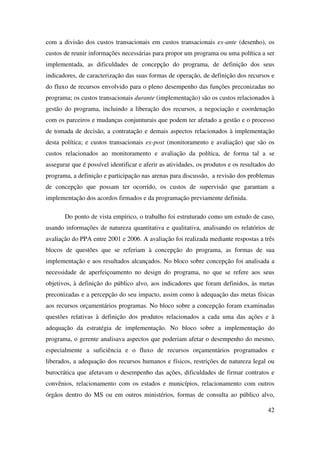 42
com a divisão dos custos transacionais em custos transacionais ex-ante (desenho), os
custos de reunir informações necessárias para propor um programa ou uma política a ser
implementada, as dificuldades de concepção do programa, de definição dos seus
indicadores, de caracterização das suas formas de operação, de definição dos recursos e
do fluxo de recursos envolvido para o pleno desempenho das funções preconizadas no
programa; os custos transacionais durante (implementação) são os custos relacionados à
gestão do programa, incluindo a liberação dos recursos, a negociação e coordenação
com os parceiros e mudanças conjunturais que podem ter afetado a gestão e o processo
de tomada de decisão, a contratação e demais aspectos relacionados à implementação
desta política; e custos transacionais ex-post (monitoramento e avaliação) que são os
custos relacionados ao monitoramento e avaliação da política, de forma tal a se
assegurar que é possível identificar e aferir as atividades, os produtos e os resultados do
programa, a definição e participação nas arenas para discussão, a revisão dos problemas
de concepção que possam ter ocorrido, os custos de supervisão que garantam a
implementação dos acordos firmados e da programação previamente definida.
Do ponto de vista empírico, o trabalho foi estruturado como um estudo de caso,
usando informações de natureza quantitativa e qualitativa, analisando os relatórios de
avaliação do PPA entre 2001 e 2006. A avaliação foi realizada mediante respostas a três
blocos de questões que se referiam à concepção do programa, as formas de sua
implementação e aos resultados alcançados. No bloco sobre concepção foi analisada a
necessidade de aperfeiçoamento no design do programa, no que se refere aos seus
objetivos, à definição do público alvo, aos indicadores que foram definidos, às metas
preconizadas e a percepção do seu impacto, assim como à adequação das metas físicas
aos recursos orçamentários programas. No bloco sobre a concepção foram examinadas
questões relativas à definição dos produtos relacionados a cada uma das ações e à
adequação da estratégia de implementação. No bloco sobre a implementação do
programa, o gerente analisava aspectos que poderiam afetar o desempenho do mesmo,
especialmente a suficiência e o fluxo de recursos orçamentários programados e
liberados, a adequação dos recursos humanos e físicos, restrições de natureza legal ou
burocrática que afetavam o desempenho das ações, dificuldades de firmar contratos e
convênios, relacionamento com os estados e municípios, relacionamento com outros
órgãos dentro do MS ou em outros ministérios, formas de consulta ao público alvo,
 