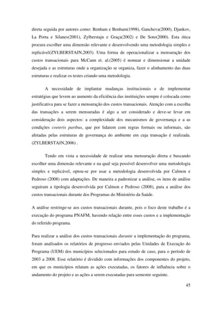 45
direta seguida por autores como: Benham e Benham(1998), Gancheva(2000), Djankov,
La Porta e Silanes(2001), Zylberstajn e Graça(2002) e De Soto(2000). Esta ótica
procura escolher uma dimensão relevante e desenvolvendo uma metodologia simples e
replicável(ZYLBERSTAJN,2003). Uma forma de operacionalizar a mensuração dos
custos transacionais para McCann et. al.(2005) é nomear e dimensionar a unidade
desejada e as estruturas onde a organização se organiza, fazer o alinhamento das duas
estruturas e realizar os testes criando uma metodologia.
A necessidade de implantar mudanças institucionais e de implementar
estratégias que levem ao aumento da eficiência das instituições sempre é colocada como
justificativa para se fazer a mensuração dos custos transacionais. Atenção com a escolha
das transações a serem mensuradas é algo a ser considerado e deve-se levar em
consideração dois aspectos: a complexidade dos mecanismos de governança e a as
condições coeteris paribus, que por lidarem com regras formais ou informais, são
afetadas pelas estruturas de governança do ambiente em cuja transação é realizada.
(ZYLBERSTAJN,2006) .
Tendo em vista a necessidade de realizar uma mensuração direta e buscando
escolher uma dimensão relevante e na qual seja possível desenvolver uma metodologia
simples e replicável, optou-se por usar a metodologia desenvolvida por Calmon e
Pedroso (2008) com adaptações. De maneira a padronizar a análise, os itens de análise
seguiram a tipologia desenvolvida por Calmon e Pedroso (2008), para a análise dos
custos transacionais durante dos Programas do Ministério da Saúde.
A análise restringe-se aos custos transacionais durante, pois o foco deste trabalho é a
execução do programa PNAFM, havendo relação entre esses custos e a implementação
do referido programa.
Para realizar a análise dos custos transacionais durante a implementação do programa,
foram analisados os relatórios de progresso enviados pelas Unidades de Execução do
Programa (UEM) dos municípios selecionados para estudo de caso, para o período de
2003 a 2008. Esse relatório é dividido com informações dos componentes do projeto,
em que os municípios relatam as ações executadas, os fatores de influência sobre o
andamento do projeto e as ações a serem executadas para semestre seguinte.
 
