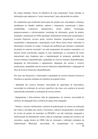 46
Do campo intitulado “fatores de influência de cada componente” foram retiradas as
informações que traduzam os “custos transacionais” para cada período em análise.
Os componentes que usualmente fazem parte dos projetos são: arrecadação e cobrança,
atendimento ao cidadão, auditoria, cadastro e lançamento, comunicação e dados,
contabilidade, contencioso administrativo, divida pública, fiscalização,
geoprocessamento e referenciamento, tecnologia de informação, gestão do projeto,
instalação e manutenção da UEM, legislação, ordenamento institucional, programação e
execução financeira, serviços gerais, recursos humanos, programação e execução
orçamentária e planejamento e participação social. Dessa forma foram verificadas as
informações existentes no campo ”avaliação dos problemas que afetaram o andamento
do projeto no semestre encerrado” em cada componentes dos projetos municipais e os
mesmos foram classificados segundo os itens identificados os causadores de custos
transacionais mais freqüentes para a implementação do programa: qualidade dos
recursos humanos disponibilizados, quantidade de recursos humanos disponibilizados,
adequação da infra-estrutura e equipamento, adequação das normas e recursos
institucionais, quantidade total de recursos financeiros disponibilizados e adequação do
fluxo de recursos financeiros disponibilizados.
Nos itens não financeiros e relacionados à quantidade de recursos humanos buscou-se
classificar as questões relatadas nos relatórios da seguinte forma:
- Qualidade dos recursos humanos: necessidade de capacitação de funcionários,
necessidade da realização de serviços específicos das áreas com ausência de pessoal
especializado acarretando a contratação de serviço externo.
- Equipamento e infra-estrutura: falta de equipamentos, de sistemas, necessidade de
reformas, de adequação física, ausência de espaço físico adequado.
- Normas e recursos institucionais: ausência da padronização de normas na realização
das rotinas e atividades dos setores e Secretarias, cadastros desatualizados, necessidade
de revisão do projeto do município no PNAFM e sua não realização, integração e
uniformização de entendimento setores, falta de cooperação, mudança de executivo, de
secretários, equipe técnica da UEM, falta de orientação e definição estratégica da
Administração Municipal, necessidade de reorganização da secretaria.
 