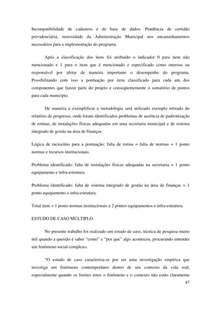 47
Incompatibilidade de cadastros e de base de dados. Pendência de certidão
previdenciária, morosidade da Administração Municipal nos encaminhamentos
necessários para a implementação do programa.
Após a classificação dos itens foi atribuído o indicador 0 para item não
mencionado e 1 para o item que é mencionado e especificado como oneroso ou
responsável por afetar de maneira importante o desempenho do programa.
Possibilitando com isso a pontuação por item classificado para cada um dos
componentes que fazem parte do projeto e conseqüentemente o somatório de pontos
para cada município.
De maneira a exemplificar a metodologia será utilizado exemplo retirado do
relatório de progresso, onde foram identificados problemas de ausência de padronização
de rotinas, de instalações físicas adequadas em uma secretaria municipal e de sistema
integrado de gestão na área de finanças.
Lógica de raciocínio para a pontuação: falta de rotina = falta de normas = 1 ponto
normas e recursos institucionais.
Problema identificado: falta de instalações físicas adequadas na secretaria = 1 ponto
equipamento e infra-estrutura.
Problema identificado: falta de sistema integrado de gestão na área de finanças = 1
ponto equipamento e infra-estrutura.
Total item = 1 ponto normas institucionais e 2 pontos equipamentos e infra-estrutura.
ESTUDO DE CASO MÚLTIPLO
No presente trabalho foi realizado um estudo de caso, técnica de pesquisa muito
útil quando a questão é saber “como” e “por que” algo aconteceu, procurando entender
um fenômeno social complexo.
“O estudo de caso caracteriza-se por ser uma investigação empírica que
investiga um fenômeno contemporâneo dentro de seu contexto da vida real,
especialmente quando os limites entre o fenômeno e o contexto não estão claramente
 