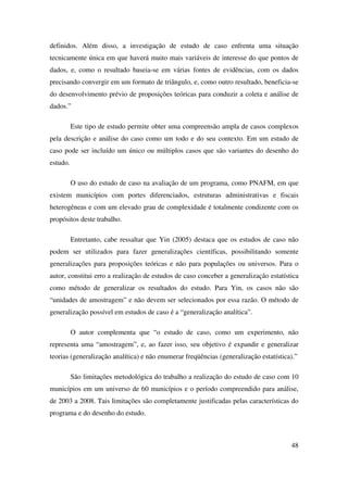 48
definidos. Além disso, a investigação de estudo de caso enfrenta uma situação
tecnicamente única em que haverá muito mais variáveis de interesse do que pontos de
dados, e, como o resultado baseia-se em várias fontes de evidências, com os dados
precisando convergir em um formato de triângulo, e, como outro resultado, beneficia-se
do desenvolvimento prévio de proposições teóricas para conduzir a coleta e análise de
dados.”
Este tipo de estudo permite obter uma compreensão ampla de casos complexos
pela descrição e análise do caso como um todo e do seu contexto. Em um estudo de
caso pode ser incluído um único ou múltiplos casos que são variantes do desenho do
estudo.
O uso do estudo de caso na avaliação de um programa, como PNAFM, em que
existem municípios com portes diferenciados, estruturas administrativas e fiscais
heterogêneas e com um elevado grau de complexidade é totalmente condizente com os
propósitos deste trabalho.
Entretanto, cabe ressaltar que Yin (2005) destaca que os estudos de caso não
podem ser utilizados para fazer generalizações científicas, possibilitando somente
generalizações para proposições teóricas e não para populações ou universos. Para o
autor, constitui erro a realização de estudos de caso conceber a generalização estatística
como método de generalizar os resultados do estudo. Para Yin, os casos não são
“unidades de amostragem” e não devem ser selecionados por essa razão. O método de
generalização possível em estudos de caso é a “generalização analítica”.
O autor complementa que “o estudo de caso, como um experimento, não
representa uma “amostragem”, e, ao fazer isso, seu objetivo é expandir e generalizar
teorias (generalização analítica) e não enumerar freqüências (generalização estatística).”
São limitações metodológica do trabalho a realização do estudo de caso com 10
municípios em um universo de 60 municípios e o período compreendido para análise,
de 2003 a 2008. Tais limitações são completamente justificadas pelas características do
programa e do desenho do estudo.
 
