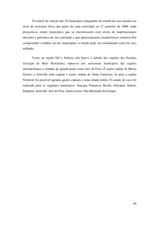 49
O critério de seleção dos 10 municípios integrantes do estudo de caso atendeu ao
nível de execução física das ações de cada município no 2º semestre de 2008, onde
procurou-se reunir municípios que se encontrassem com níveis de implementação
elevados e próximos de sua conclusão e que apresentassem características similares.Por
compreender a análise de dez municípios, o estudo pode ser considerado como de caso
múltiplo.
Como na região Sul e Sudeste não houve a adesão das capitais dos Estados
(exceção de Belo Horizonte), optou-se por selecionar municípios das regiões
metropolitanas e cidades de grande porte como Juiz de Fora (3ª maior cidade de Minas
Gerais) e Joinville (não–capital e maior cidade de Santa Catarina). Já para a região
Nordeste foi possível agrupar quatro capitais e uma cidade média. O estudo de caso foi
realizado para os seguintes municípios: Aracaju, Fortaleza, Recife, Salvador, Sobral,
Diadema, Joinville, Juiz de Fora, Santa Luzia e São Bernardo do Campo.
 