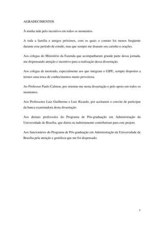 v
AGRADECIMENTOS
À minha mãe pelo incentivo em todos os momentos.
A toda a família e amigos próximos, com os quais o contato foi menos freqüente
durante esse período de estudo, mas que sempre me doaram seu carinho e orações.
Aos colegas do Ministério da Fazenda que acompanharam grande parte dessa jornada,
me dispensando atenção e incentivo para a realização dessa dissertação.
Aos colegas de mestrado, especialmente aos que integram o GIPE, sempre dispostos a
termos uma troca de conhecimentos muito proveitosa.
Ao Professor Paulo Calmon, por orientar-me nesta dissertação e pelo apoio em todos os
momentos.
Aos Professores Luiz Guilherme e Luiz Ricardo, por aceitarem o convite de participar
da banca examinadora desta dissertação.
Aos demais professores do Programa de Pós-graduação em Administração da
Universidade de Brasília, que direta ou indiretamente contribuíram para este projeto.
Aos funcionários do Programa de Pós-graduação em Administração da Universidade de
Brasília pela atenção e gentileza que me foi dispensado.
 