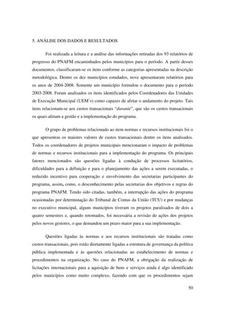 50
5. ANÁLISE DOS DADOS E RESULTADOS
Foi realizada a leitura e a análise das informações retiradas dos 93 relatórios de
progresso do PNAFM encaminhados pelos municípios para o período. A partir desses
documentos, classificaram-se os itens conforme as categorias apresentadas na descrição
metodológica. Dentre os dez municípios estudados, nove apresentaram relatórios para
os anos de 2004-2008. Somente um município formulou o documento para o período
2003-2008. Foram analisados os itens identificados pelos Coordenadores das Unidades
de Execução Municipal (UEM’s) como capazes de afetar o andamento do projeto. Tais
itens relacionam-se aos custos transacionais “durante”, que são os custos transacionais
os quais afetam a gestão e a implementação do programa.
O grupo de problemas relacionado ao item normas e recursos institucionais foi o
que apresentou os maiores valores de custos transacionais dentre os itens analisados.
Todos os coordenadores de projetos municipais mencionaram o impacto de problemas
de normas e recursos institucionais para a implementação do programa. Os principais
fatores mencionados são questões ligadas à condução de processos licitatórios,
dificuldades para a definição e para o planejamento das ações a serem executadas, o
reduzido incentivo para cooperação e envolvimento das secretarias participantes do
programa, assim, como, o desconhecimento pelas secretarias dos objetivos e regras do
programa PNAFM. Tendo sido citadas, também, a interrupção das ações do programa
ocasionadas por determinação do Tribunal de Contas da União (TCU) e por mudanças
no executivo municipal, alguns municípios tiveram os projetos paralisados de dois a
quatro semestres e, quando retomados, foi necessária a revisão de ações dos projetos
pelos novos gestores, o que demandou um prazo maior para a sua implementação.
Questões ligadas às normas e aos recursos institucionais são tratadas como
custos transacionais, pois estão diretamente ligadas a estrutura de governança da política
pública implementada e às questões relacionadas ao estabelecimento de normas e
procedimentos na organização. No caso do PNAFM, a obrigação da realização de
licitações internacionais para a aquisição de bens e serviços ainda é algo identificado
pelos municípios como muito complexo, fazendo com que os procedimentos sejam
 