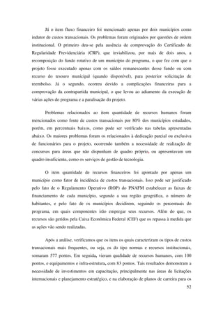 52
Já o item fluxo financeiro foi mencionado apenas por dois municípios como
indutor de custos transacionais. Os problemas foram originados por questões de ordem
institucional. O primeiro deu-se pela ausência de comprovação do Certificado de
Regularidade Previdenciária (CRP), que inviabilizou, por mais de dois anos, a
recomposição do fundo rotativo de um município do programa, o que fez com que o
projeto fosse executado apenas com os saldos remanescentes desse fundo ou com
recurso do tesouro municipal (quando disponível), para posterior solicitação de
reembolso. Já o segundo, ocorreu devido a complicações financeiras para a
comprovação da contrapartida municipal, o que levou ao adiamento da execução de
várias ações do programa e a paralisação do projeto.
Problemas relacionados ao item quantidade de recursos humanos foram
mencionados como fonte de custos transacionais por 80% dos municípios estudados,
porém, em percentuais baixos, como pode ser verificado nas tabelas apresentadas
abaixo. Os maiores problemas foram os relacionados à dedicação parcial ou exclusiva
de funcionários para o projeto, ocorrendo também a necessidade de realização de
concursos para áreas que não dispunham de quadro próprio, ou apresentavam um
quadro insuficiente, como os serviços de gestão de tecnologia.
O item quantidade de recursos financeiros foi apontado por apenas um
município como fator de incidência de custos transacionais. Isso pode ser justificado
pelo fato de o Regulamento Operativo (ROP) do PNAFM estabelecer as faixas de
financiamento de cada município, segundo a sua região geográfica, o número de
habitantes, e pelo fato de os municípios decidirem, seguindo os percentuais do
programa, em quais componentes irão empregar seus recursos. Além do que, os
recursos são geridos pela Caixa Econômica Federal (CEF) que os repassa à medida que
as ações vão sendo realizadas.
Após a análise, verificamos que os itens os quais caracterizam os tipos de custos
transacionais mais frequentes, ou seja, os do tipo normas e recursos institucionais,
somaram 577 pontos. Em seguida, vieram qualidade de recursos humanos, com 100
pontos, e equipamentos e infra-estrutura, com 83 pontos. Tais resultados demonstram a
necessidade de investimentos em capacitação, principalmente nas áreas de licitações
internacionais e planejamento estratégico, e na elaboração de planos de carreira para os
 