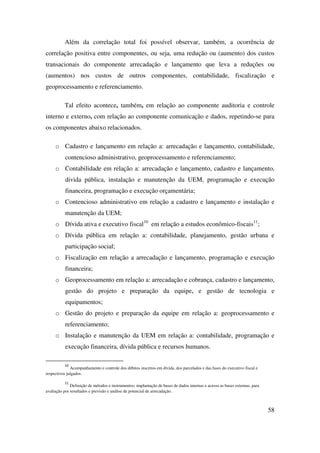 58
Além da correlação total foi possível observar, também, a ocorrência de
correlação positiva entre componentes, ou seja, uma redução ou (aumento) dos custos
transacionais do componente arrecadação e lançamento que leva a reduções ou
(aumentos) nos custos de outros componentes, contabilidade, fiscalização e
geoprocessamento e referenciamento.
Tal efeito acontece, também, em relação ao componente auditoria e controle
interno e externo, com relação ao componente comunicação e dados, repetindo-se para
os componentes abaixo relacionados.
o Cadastro e lançamento em relação a: arrecadação e lançamento, contabilidade,
contencioso administrativo, geoprocessamento e referenciamento;
o Contabilidade em relação a: arrecadação e lançamento, cadastro e lançamento,
divida pública, instalação e manutenção da UEM, programação e execução
financeira, programação e execução orçamentária;
o Contencioso administrativo em relação a cadastro e lançamento e instalação e
manutenção da UEM;
o Dívida ativa e executivo fiscal10
em relação a estudos econômico-fiscais11
;
o Dívida pública em relação a: contabilidade, planejamento, gestão urbana e
participação social;
o Fiscalização em relação a arrecadação e lançamento, programação e execução
financeira;
o Geoprocessamento em relação a: arrecadação e cobrança, cadastro e lançamento,
gestão do projeto e preparação da equipe, e gestão de tecnologia e
equipamentos;
o Gestão do projeto e preparação da equipe em relação a: geoprocessamento e
referenciamento;
o Instalação e manutenção da UEM em relação a: contabilidade, programação e
execução financeira, dívida pública e recursos humanos.
10
Acompanhamento e controle dos débitos inscritos em dívida, dos parcelados e das fases do executivo fiscal e
respectivos julgados.
11
Definição de métodos e instrumentos; implantação de bases de dados internas e acesso as bases externas, para
avaliação por resultados e previsão e análise de potencial de arrecadação.
 