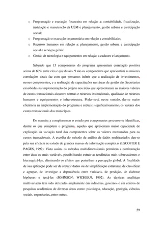 59
o Programação e execução financeira em relação a: contabilidade, fiscalização,
instalação e manutenção da UEM e planejamento, gestão urbana e participação
social;
o Programação e execução orçamentária em relação a contabilidade;
o Recursos humanos em relação a: planejamento, gestão urbana e participação
social e serviços gerais;
o Gestão de tecnologia e equipamentos em relação a cadastro e lançamento.
Sabendo que 15 componentes do programa apresentam correlação positiva
acima de 60% entre eles e que desses, 9 são os componentes que apresentam as maiores
correlações totais faz com que possamos inferir que a realização de investimentos,
nesses componentes, e a realização de capacitações nas áreas de gestão das Secretarias
envolvidas na implementação do projeto nos itens que apresentaram os maiores valores
de custos transacionais durante: normas e recursos institucionais, qualidade de recursos
humanos e equipamentos e infra-estrutura. Poder-se-á, nesse sentido, dar-se maior
eficiência na implementação do programa e reduzir, significativamente, os valores dos
custos transacionais dos municípios.
De maneira a complementar o estudo por componentes procurou-se identificar,
dentre os que compõem o programa, aqueles que apresentam maior capacidade de
explicação da variação total dos componentes sobre os valores mensurados para os
custos transacionais. A escolha do método de análise de dados multivariados deu-se
pela sua eficácia no estudo de grandes massas de informação complexas (ESCOFIER E
PAGES, 1992). Visto assim, os métodos multidimensionais permitem a confrontação
entre duas ou mais variáveis, possibilitando extrair as tendências mais sobressalentes e
hierarquizá-las, eliminando os efeitos que perturbam a percepção global. A finalidade
de sua aplicação pode ser de reduzir dados ou de simplificação estrutural, de classificar
e agrupar, de investigar a dependência entre variáveis, de predição, de elaborar
hipóteses e testá-las (JOHNSON; WICHERN, 1992). As técnicas analíticas
multivariadas têm sido utilizadas amplamente em indústrias, governos e em centros de
pesquisas acadêmicas de diversas áreas como: psicologia, educação, geologia, ciências
sociais, engenharias, entre outras.
 