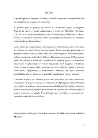 vi
RESUMO
A presente pesquisa investiga a ocorrência de custos transacionais na implementação e
na avaliação de um programa governamental.
Na primeira parte da pesquisa são tratadas as características gerais do Programa
Nacional de Apoio à Gestão Administrativa e Fiscal dos Municípios Brasileiros
(PNAFM), e as experiências existentes na área de modernização administrativa e fiscal.
Aborda-se o arcabouço conceitual da Nova Economia Institucional (NEI) e o referencial
teórico dos Custos Transacionais.
Com o intuito de operacionalizar a mensuração dos custos transacionais do programa,
foi realizado um estudo de caso com uma amostra de dez municípios participantes do
programa durante os anos de 2003 a 2008. Para a mensuração dos custos transacionais,
utilizou-se a tipologia elaborada por Calmon e Pedroso para programas do Ministério da
Saúde. Procedeu-se à leitura dos 93 relatórios de progresso para os 10 municípios
selecionados e à classificação dos custos transacionais em 6 categorias consideradas
como as mais relevantes pelos municípios em seus relatórios: normas e recursos
institucionais, equipamentos e infra-estrutura, adequação do fluxo financeiro,
quantidade de recursos financeiros e, quantidade e qualidade de recursos humanos.
O resultado do estudo foi a identificação dos custos transacionais com maior incidência na
implementação de projetos municipais e o percentual de explicação de cada componente
em relação à variação dos custos transacionais totais.Foi possível, também, analisar as
práticas de avaliação do programa que resultaram em sugestões para a reformulação das
praticas existentes e na adoção de modificações que possibilitem a mensuração dos
custos dos municípios de forma direta.
Palavras chaves: Avaliação – Custos Transacionais – PNAFM – Administração Pública
Municipal
 