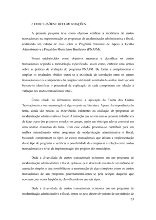 63
6 CONCLUSÕES E RECOMENDAÇÕES
A presente pesquisa teve como objetivo verificar a incidência de custos
transacionais na implementação de programas de modernização administrativa e fiscal,
realizando um estudo de caso sobre o Programa Nacional de Apoio à Gestão
Administrativa e Fiscal dos Municípios Brasileiros (PNAFM).
Foram estabelecidos como objetivos mensurar e classificar os custos
transacionais segundo a metodologia especificada, assim como, elaborar uma crítica
sobre as práticas de avaliação do programa PNAFM. De forma a complementar e
ampliar os resultados obtidos testou-se a existência de correlação entre os custos
transacionais e os componentes do projeto e utilizando o método da análise multivariada
buscou-se identificar o percentual de explicação de cada componente em relação à
variação dos custos transacionais totais.
Como citado no referencial teórico, a aplicação da Teoria dos Custos
Transacionais e sua mensuração é algo recente na literatura. Apesar da importância do
tema, ainda são poucas as experiências existentes na avaliação de programas de
modernização administrativa e fiscal. A intenção que se tem com o presente trabalho é a
de fazer parte dos primeiros estudos no campo, tendo em vista que não se constitui em
uma análise exaustiva do tema. Com esse estudo, procurou-se contribuir para um
melhor entendimento sobre programas de modernização administrativa e fiscal,
buscando compreender os tipos de custos transacionais que afetam a implementação
desse tipo de programa e verificar a possibilidade de comprovar a relação entre custos
transacionais e o nível de implementação dos projetos dos municípios.
Dada a diversidade de custos transacionais existentes em um programa de
modernização administrativo e fiscal, optou-se pelo desenvolvimento de um método de
apuração simples e que possibilitasse a mensuração de algo complexo como os custos
transacionais de um programa governamental.optou-se pela seleção daqueles que
ocorrem com maior freqüência, classificando-os em seis tipos.
Dada a diversidade de custos transacionais existentes em um programa de
modernização administrativo e fiscal, optou-se pelo desenvolvimento de um método de
 