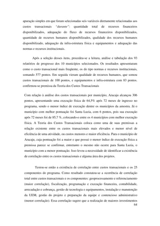64
apuração simples em que foram selecionadas seis variáveis diretamente relacionadas aos
custos transacionais “durante”: quantidade total de recursos financeiros
disponibilizados, adequação do fluxo de recursos financeiros disponibilizados,
quantidade de recursos humanos disponibilizados, qualidade dos recursos humanos
disponibilizado, adequação da infra-estrutura física e equipamentos e adequação das
normas e recursos institucionais.
Após a seleção desses itens, procedeu-se a leitura, análise e tabulação dos 93
relatórios de progresso dos 10 municípios selecionados. Os resultados apresentaram
como o custo transacional mais freqüente, os do tipo normas e recursos institucionais,
somando 577 pontos. Em seguida vieram qualidade de recursos humanos, que somou
custos transacionais de 100 pontos, e equipamentos e infra-estrutura com 83 pontos.
confirmou-se premissa da Teoria dos Custos Transacionais
Com relação à análise dos custos transacionais por município, Aracaju alcançou 306
pontos, apresentando uma execução física de 64,5% após 72 meses de ingresso no
programa, sendo o menor índice de execução dentre os municípios da amostra. Já o
município com melhor pontuação foi Santa Luzia, com 6 pontos, pois sua execução
após 72 meses foi de 85,7 %, colocando-o entre os 4 municípios com melhor execução
física. A Teoria dos Custos Transacionais coloca como uma de suas premissas a
relação existente entre os custos transacionais mais elevados e menor nível de
eficiência de uma atividade, ou custos menores e maior eficiência. Para o município de
Aracaju, cuja pontuação foi a maior e que possui o menor índice de execução física a
premissa parece se confirmar, entretanto o mesmo não ocorre para Santa Luzia, o
município com a menor pontuação. Isso levou a necessidade de identificar a existência
de correlação entre os custos transacionais e alguma área dos projetos.
Testou-se então a existência de correlação entre custos transacionais e os 25
componentes do programa. Como resultado constatou-se a ocorrência de correlação
total entre custos transacionais e os componentes: geoprocessamento e referenciamento
(maior correlação), fiscalização, programação e execução financeira, contabilidade,
arrecadação e cobrança, gestão de tecnologia e equipamentos, instalação e manutenção
da UEM, gestão do projeto e preparação da equipe e contencioso administrativo
(menor correlação). Essa correlação sugere que a realização de maiores investimentos
 