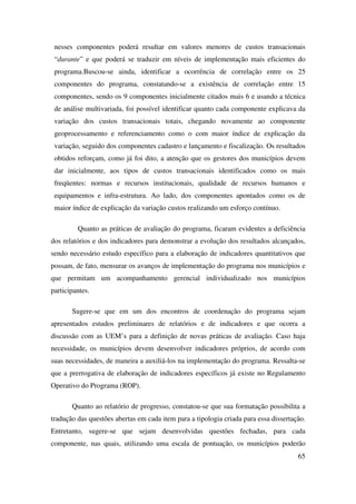 65
nesses componentes poderá resultar em valores menores de custos transacionais
“durante” e que poderá se traduzir em níveis de implementação mais eficientes do
programa.Buscou-se ainda, identificar a ocorrência de correlação entre os 25
componentes do programa, constatando-se a existência de correlação entre 15
componentes, sendo os 9 componentes inicialmente citados mais 6 e usando a técnica
de análise multivariada, foi possível identificar quanto cada componente explicava da
variação dos custos transacionais totais, chegando novamente ao componente
geoprocessamento e referenciamento como o com maior índice de explicação da
variação, seguido dos componentes cadastro e lançamento e fiscalização. Os resultados
obtidos reforçam, como já foi dito, a atenção que os gestores dos municípios devem
dar inicialmente, aos tipos de custos transacionais identificados como os mais
freqüentes: normas e recursos institucionais, qualidade de recursos humanos e
equipamentos e infra-estrutura. Ao lado, dos componentes apontados como os de
maior índice de explicação da variação custos realizando um esforço contínuo.
Quanto as práticas de avaliação do programa, ficaram evidentes a deficiência
dos relatórios e dos indicadores para demonstrar a evolução dos resultados alcançados,
sendo necessário estudo específico para a elaboração de indicadores quantitativos que
possam, de fato, mensurar os avanços de implementação do programa nos municípios e
que permitam um acompanhamento gerencial individualizado nos municípios
participantes.
Sugere-se que em um dos encontros de coordenação do programa sejam
apresentados estudos preliminares de relatórios e de indicadores e que ocorra a
discussão com as UEM’s para a definição de novas práticas de avaliação. Caso haja
necessidade, os municípios devem desenvolver indicadores próprios, de acordo com
suas necessidades, de maneira a auxiliá-los na implementação do programa. Ressalta-se
que a prerrogativa de elaboração de indicadores específicos já existe no Regulamento
Operativo do Programa (ROP).
Quanto ao relatório de progresso, constatou-se que sua formatação possibilita a
tradução das questões abertas em cada item para a tipologia criada para essa dissertação.
Entretanto, sugere-se que sejam desenvolvidas questões fechadas, para cada
componente, nas quais, utilizando uma escala de pontuação, os municípios poderão
 