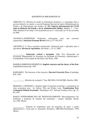 67
REFERÊNCIAS BIBLIOGRÁFICAS
ABRUCIO, F.L. Reforma do estado no federalismo brasileiro e a articulação entre o
governo federal e os estados: o caso do Programa Nacional de Apoio à Modernização da
Gestão e do Planejamento dos Estados. In: IX Congreso Internacional del CLAD
sobre la Reforma del Estado y de la Administración Pública, Madrid, 2 - 5 Nov.
2004. Disponível em:<http: www.iij.derecho.ucr.ac.cr .>Acessado em: 01 de novembro
de 2008.
ALCHIAN,A.;DEMSETZ,H. Production, information costs, and economic
organization. American Economic Review,nº62, p.777-795,1972.
AZEVEDO, P. F. Nova economia institucional: referencial geral e aplicações para a
agricultura. Revista de Agricultura. São Paulo, v. 47 (1), 2000.
____________. Integração vertical e barganha. 220p. Tese (Doutorado em
Economia) Departamento de Economia da Faculdade de Economia, Administração e
Contabilidade. Universidade de São Paulo. São Paulo, 1996.
BAKER,G.GIBBONS,R.MURPHY.K. Implicit contracts and the theory of the firm.
Unpublished manuscript, 1997.
BARNARD,C. The functions of the executive. Harvard University Press. Cambridge,
MA, 1938.
____________. Relatório de avaliação 1ª fase, BR 0286 (1194-OC/BR). Brasília, 2008.
BENHAM, A. BENHAM, L. Property rights in transition economies: a commentary on
what economists now. In: Nelson, Tilly and Walker (org). Transforming Post-
Communist Political Economies. Washington, D.C. National Academy Press, pp. 35-
60, 1997.
BANCO INTERAMERICANO DE DESENVOLVIMENTO. Macrodiagnóstico dos
problemas e propostas de soluções dos municípios – projeto ampliado. Recife,
nov.1998. Mimeo.
____________. Proposta de empréstimo para um programa de apoio a gestão
administrativa e fiscal para os municípios brasileiros. (BR-0286).Washington, 1999.
Mimeo.
 