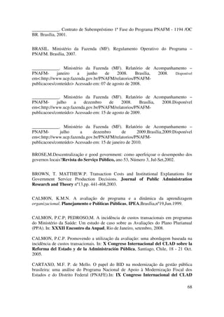 68
____________. Contrato de Subempréstimo 1ª Fase do Programa PNAFM - 1194 /OC
BR. Brasília, 2001.
BRASIL. Ministério da Fazenda (MF). Regulamento Operativo do Programa –
PNAFM. Brasília, 2007.
____________. Ministério da Fazenda (MF). Relatório de Acompanhamento –
PNAFM- janeiro a junho de 2008. Brasília, 2008. Disponível
em<:http://www.ucp.fazenda.gov.br/PNAFM/relatorios/PNAFM-
publicacoes/conteúdo> Acessado em: 07 de agosto de 2008.
____________. Ministério da Fazenda (MF). Relatório de Acompanhamento –
PNAFM- julho a dezembro de 2008. Brasília, 2008.Disponível
em<:http://www.ucp.fazenda.gov.br/PNAFM/relatorios/PNAFM-
publicacoes/conteúdo> Acessado em: 15 de agosto de 2009.
____________. Ministério da Fazenda (MF). Relatório de Acompanhamento –
PNAFM- julho a dezembro de 2009.Brasília,2009.Disponível
em<:http://www.ucp.fazenda.gov.br/PNAFM/relatorios/PNAFM-
publicacoes/conteúdo> Acessado em: 15 de janeiro de 2010.
BROSE,M.Descentralização e good government: como aperfeiçoar o desempenho dos
governos locais?Revista do Serviço Público, ano 53, Número 3, Jul-Set,2002.
BROWN, T. MATTHEW.P. Transaction Costs and Institutional Explanations for
Government Service Production Decisions. Journal of Public Administration
Research and Theory nº13,pp. 441-468,2003.
CALMON, K.M.N. A avaliação de programa e a dinâmica da aprendizagem
organizacional. Planejamento e Políticas Públicas, IPEA,Brasília,nº19,Jun.1999.
CALMON, P.C.P; PEDROSO,M. A incidência de custos transacionais em programas
do Ministério da Saúde: Um estudo de caso sobre as Avaliações do Plano Plurianual
(PPA). In: XXXII Encontro da Anpad, Rio de Janeiro, setembro, 2008.
CALMON, P.C.P. Promovendo a utilização da avaliação: uma abordagem baseada na
incidência de custos transacionais. In: X Congreso Internacional del CLAD sobre la
Reforma del Estado y de la Administración Pública, Santiago, Chile, 18 - 21 Oct.
2005.
CARTAXO, M.F. P. de Mello. O papel do BID na modernização da gestão pública
brasileira: uma análise do Programa Nacional de Apoio à Modernização Fiscal dos
Estados e do Distrito Federal (PNAFE).In: IX Congreso Internacional del CLAD
 